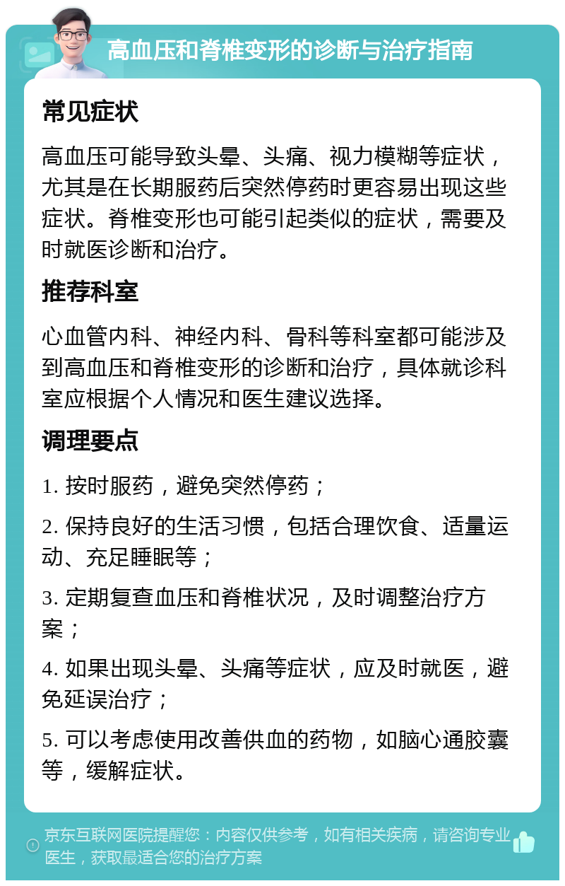 高血压和脊椎变形的诊断与治疗指南 常见症状 高血压可能导致头晕、头痛、视力模糊等症状，尤其是在长期服药后突然停药时更容易出现这些症状。脊椎变形也可能引起类似的症状，需要及时就医诊断和治疗。 推荐科室 心血管内科、神经内科、骨科等科室都可能涉及到高血压和脊椎变形的诊断和治疗，具体就诊科室应根据个人情况和医生建议选择。 调理要点 1. 按时服药，避免突然停药； 2. 保持良好的生活习惯，包括合理饮食、适量运动、充足睡眠等； 3. 定期复查血压和脊椎状况，及时调整治疗方案； 4. 如果出现头晕、头痛等症状，应及时就医，避免延误治疗； 5. 可以考虑使用改善供血的药物，如脑心通胶囊等，缓解症状。