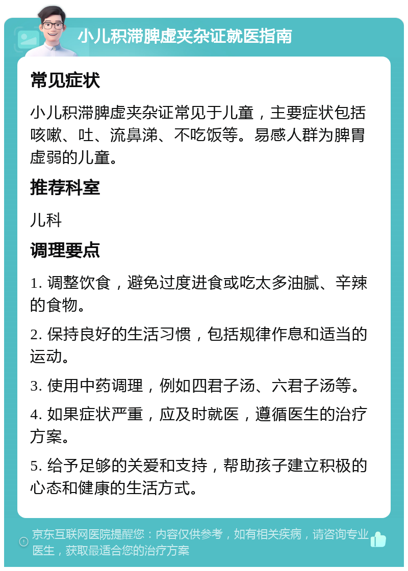 小儿积滞脾虚夹杂证就医指南 常见症状 小儿积滞脾虚夹杂证常见于儿童，主要症状包括咳嗽、吐、流鼻涕、不吃饭等。易感人群为脾胃虚弱的儿童。 推荐科室 儿科 调理要点 1. 调整饮食，避免过度进食或吃太多油腻、辛辣的食物。 2. 保持良好的生活习惯，包括规律作息和适当的运动。 3. 使用中药调理，例如四君子汤、六君子汤等。 4. 如果症状严重，应及时就医，遵循医生的治疗方案。 5. 给予足够的关爱和支持，帮助孩子建立积极的心态和健康的生活方式。