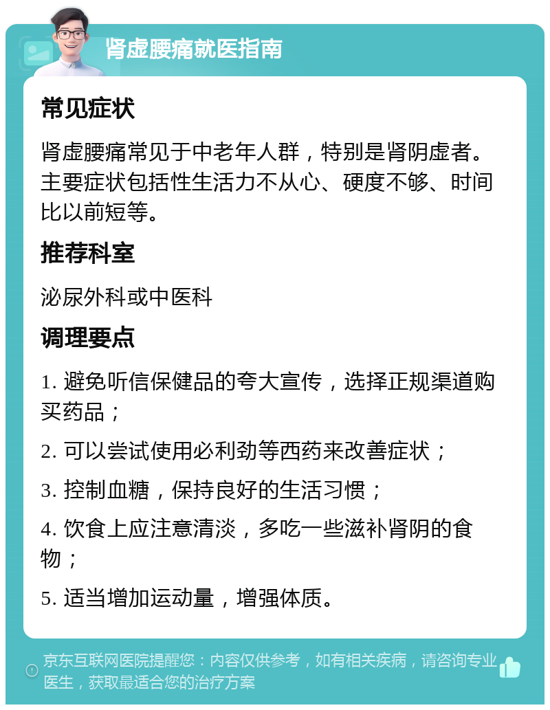 肾虚腰痛就医指南 常见症状 肾虚腰痛常见于中老年人群，特别是肾阴虚者。主要症状包括性生活力不从心、硬度不够、时间比以前短等。 推荐科室 泌尿外科或中医科 调理要点 1. 避免听信保健品的夸大宣传，选择正规渠道购买药品； 2. 可以尝试使用必利劲等西药来改善症状； 3. 控制血糖，保持良好的生活习惯； 4. 饮食上应注意清淡，多吃一些滋补肾阴的食物； 5. 适当增加运动量，增强体质。