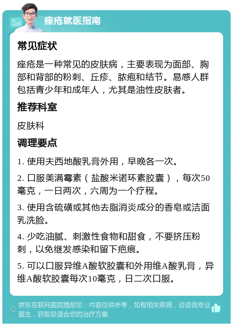 痤疮就医指南 常见症状 痤疮是一种常见的皮肤病，主要表现为面部、胸部和背部的粉刺、丘疹、脓疱和结节。易感人群包括青少年和成年人，尤其是油性皮肤者。 推荐科室 皮肤科 调理要点 1. 使用夫西地酸乳膏外用，早晚各一次。 2. 口服美满霉素（盐酸米诺环素胶囊），每次50毫克，一日两次，六周为一个疗程。 3. 使用含硫磺或其他去脂消炎成分的香皂或洁面乳洗脸。 4. 少吃油腻、刺激性食物和甜食，不要挤压粉刺，以免继发感染和留下疤痕。 5. 可以口服异维A酸软胶囊和外用维A酸乳膏，异维A酸软胶囊每次10毫克，日二次口服。