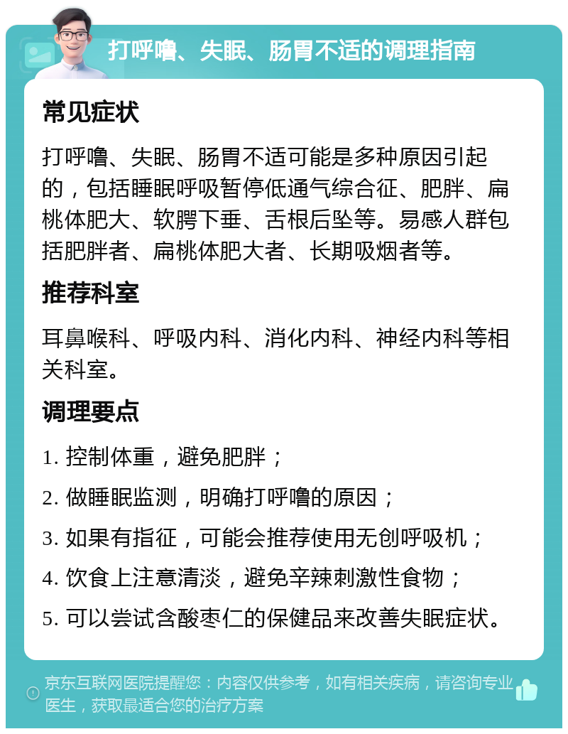 打呼噜、失眠、肠胃不适的调理指南 常见症状 打呼噜、失眠、肠胃不适可能是多种原因引起的，包括睡眠呼吸暂停低通气综合征、肥胖、扁桃体肥大、软腭下垂、舌根后坠等。易感人群包括肥胖者、扁桃体肥大者、长期吸烟者等。 推荐科室 耳鼻喉科、呼吸内科、消化内科、神经内科等相关科室。 调理要点 1. 控制体重，避免肥胖； 2. 做睡眠监测，明确打呼噜的原因； 3. 如果有指征，可能会推荐使用无创呼吸机； 4. 饮食上注意清淡，避免辛辣刺激性食物； 5. 可以尝试含酸枣仁的保健品来改善失眠症状。