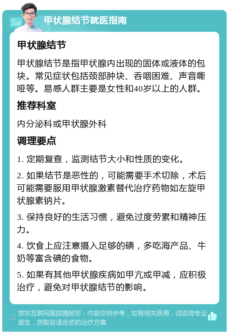 甲状腺结节就医指南 甲状腺结节 甲状腺结节是指甲状腺内出现的固体或液体的包块。常见症状包括颈部肿块、吞咽困难、声音嘶哑等。易感人群主要是女性和40岁以上的人群。 推荐科室 内分泌科或甲状腺外科 调理要点 1. 定期复查，监测结节大小和性质的变化。 2. 如果结节是恶性的，可能需要手术切除，术后可能需要服用甲状腺激素替代治疗药物如左旋甲状腺素钠片。 3. 保持良好的生活习惯，避免过度劳累和精神压力。 4. 饮食上应注意摄入足够的碘，多吃海产品、牛奶等富含碘的食物。 5. 如果有其他甲状腺疾病如甲亢或甲减，应积极治疗，避免对甲状腺结节的影响。