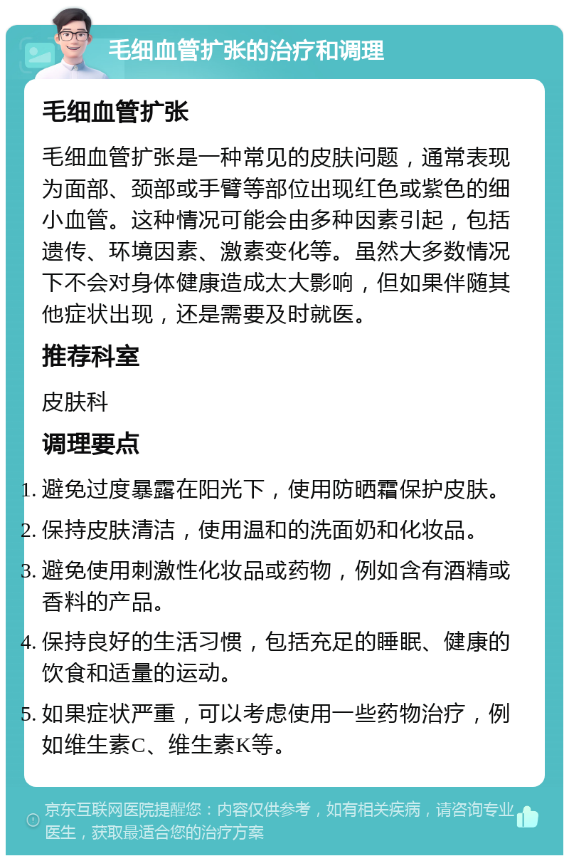 毛细血管扩张的治疗和调理 毛细血管扩张 毛细血管扩张是一种常见的皮肤问题，通常表现为面部、颈部或手臂等部位出现红色或紫色的细小血管。这种情况可能会由多种因素引起，包括遗传、环境因素、激素变化等。虽然大多数情况下不会对身体健康造成太大影响，但如果伴随其他症状出现，还是需要及时就医。 推荐科室 皮肤科 调理要点 避免过度暴露在阳光下，使用防晒霜保护皮肤。 保持皮肤清洁，使用温和的洗面奶和化妆品。 避免使用刺激性化妆品或药物，例如含有酒精或香料的产品。 保持良好的生活习惯，包括充足的睡眠、健康的饮食和适量的运动。 如果症状严重，可以考虑使用一些药物治疗，例如维生素C、维生素K等。