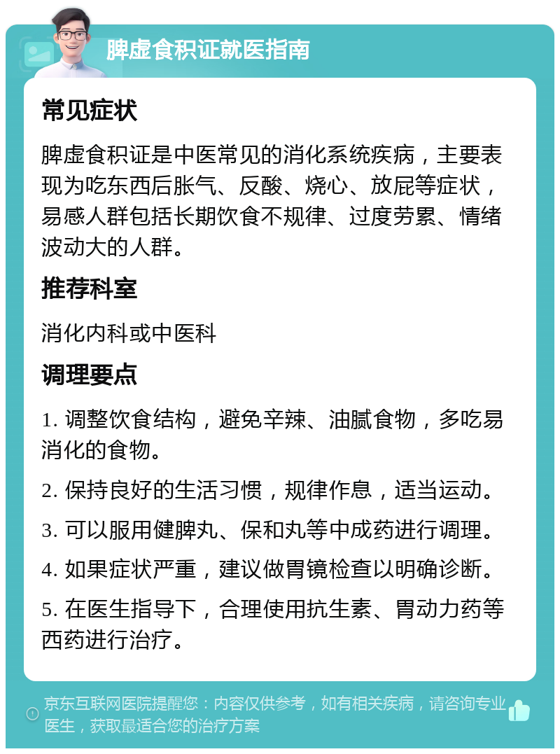 脾虚食积证就医指南 常见症状 脾虚食积证是中医常见的消化系统疾病，主要表现为吃东西后胀气、反酸、烧心、放屁等症状，易感人群包括长期饮食不规律、过度劳累、情绪波动大的人群。 推荐科室 消化内科或中医科 调理要点 1. 调整饮食结构，避免辛辣、油腻食物，多吃易消化的食物。 2. 保持良好的生活习惯，规律作息，适当运动。 3. 可以服用健脾丸、保和丸等中成药进行调理。 4. 如果症状严重，建议做胃镜检查以明确诊断。 5. 在医生指导下，合理使用抗生素、胃动力药等西药进行治疗。