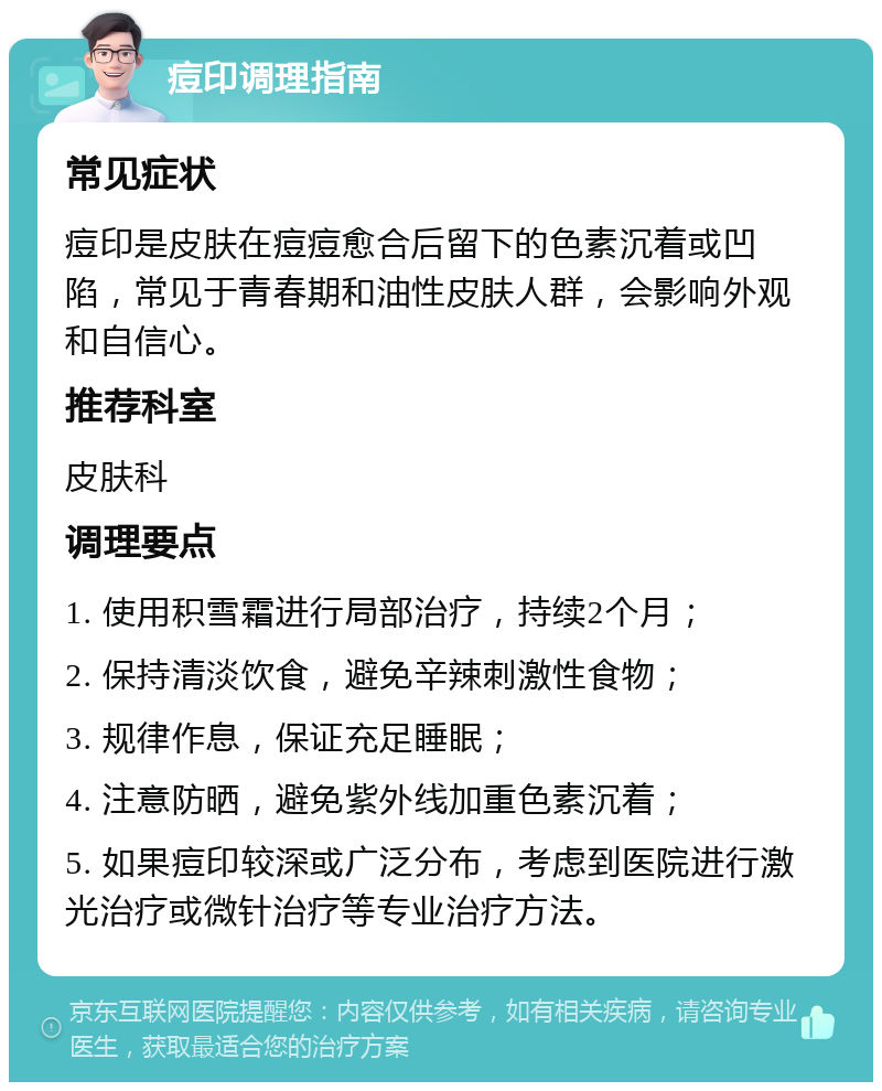 痘印调理指南 常见症状 痘印是皮肤在痘痘愈合后留下的色素沉着或凹陷，常见于青春期和油性皮肤人群，会影响外观和自信心。 推荐科室 皮肤科 调理要点 1. 使用积雪霜进行局部治疗，持续2个月； 2. 保持清淡饮食，避免辛辣刺激性食物； 3. 规律作息，保证充足睡眠； 4. 注意防晒，避免紫外线加重色素沉着； 5. 如果痘印较深或广泛分布，考虑到医院进行激光治疗或微针治疗等专业治疗方法。