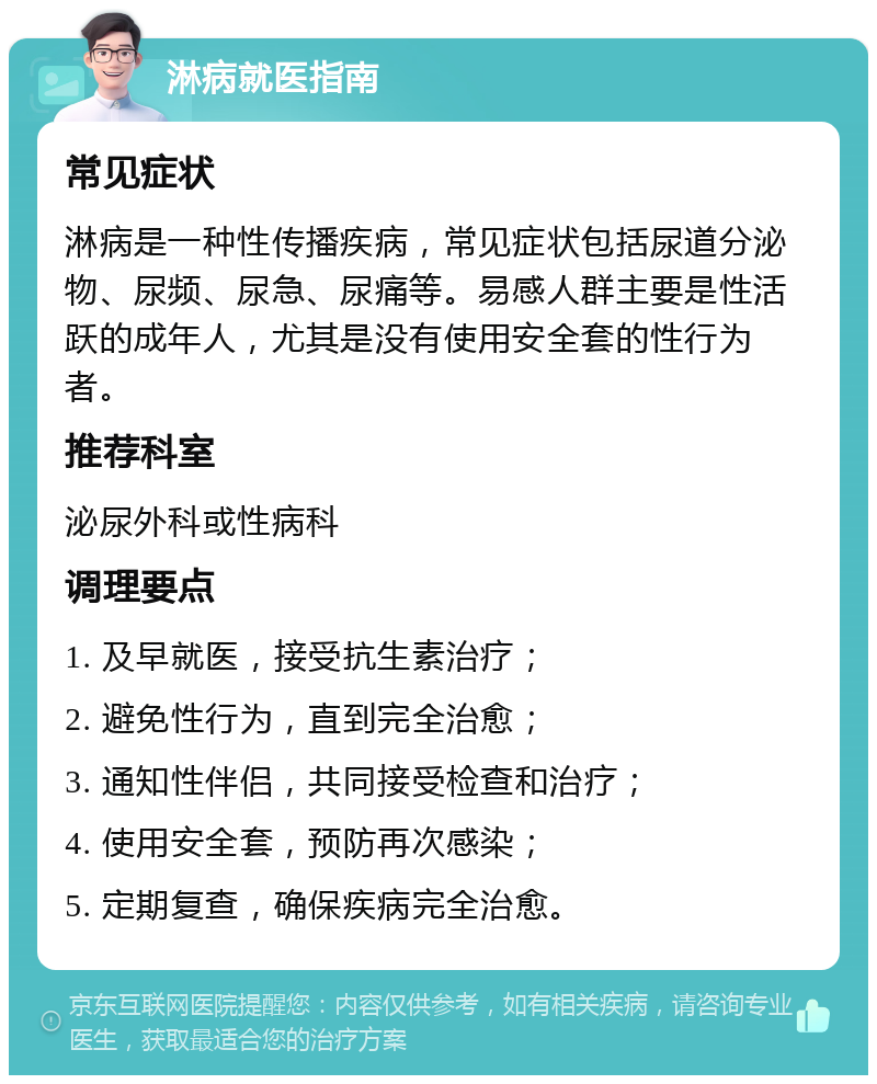 淋病就医指南 常见症状 淋病是一种性传播疾病，常见症状包括尿道分泌物、尿频、尿急、尿痛等。易感人群主要是性活跃的成年人，尤其是没有使用安全套的性行为者。 推荐科室 泌尿外科或性病科 调理要点 1. 及早就医，接受抗生素治疗； 2. 避免性行为，直到完全治愈； 3. 通知性伴侣，共同接受检查和治疗； 4. 使用安全套，预防再次感染； 5. 定期复查，确保疾病完全治愈。