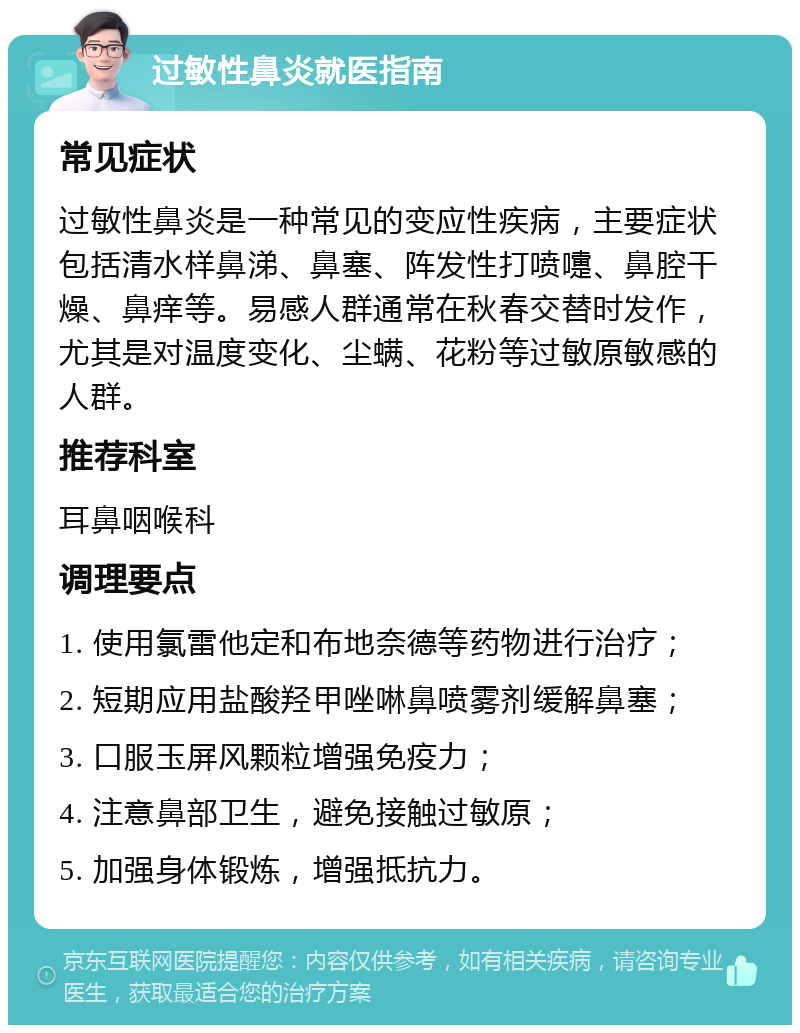 过敏性鼻炎就医指南 常见症状 过敏性鼻炎是一种常见的变应性疾病，主要症状包括清水样鼻涕、鼻塞、阵发性打喷嚏、鼻腔干燥、鼻痒等。易感人群通常在秋春交替时发作，尤其是对温度变化、尘螨、花粉等过敏原敏感的人群。 推荐科室 耳鼻咽喉科 调理要点 1. 使用氯雷他定和布地奈德等药物进行治疗； 2. 短期应用盐酸羟甲唑啉鼻喷雾剂缓解鼻塞； 3. 口服玉屏风颗粒增强免疫力； 4. 注意鼻部卫生，避免接触过敏原； 5. 加强身体锻炼，增强抵抗力。