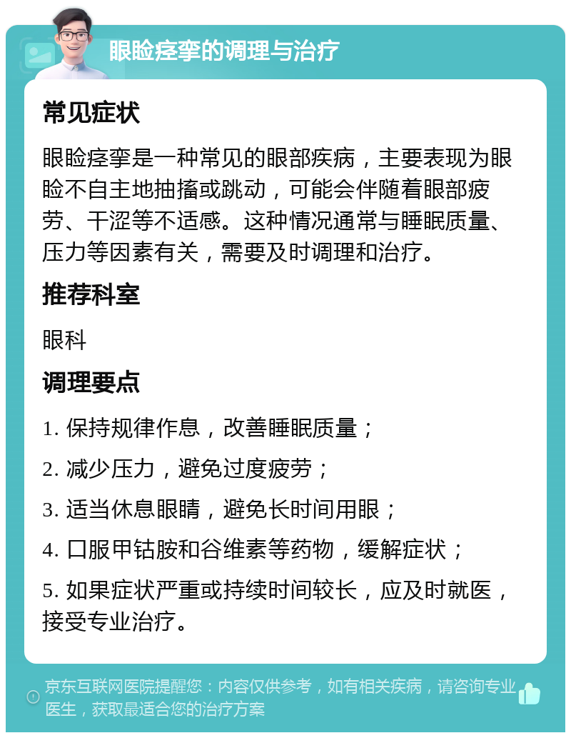 眼睑痉挛的调理与治疗 常见症状 眼睑痉挛是一种常见的眼部疾病，主要表现为眼睑不自主地抽搐或跳动，可能会伴随着眼部疲劳、干涩等不适感。这种情况通常与睡眠质量、压力等因素有关，需要及时调理和治疗。 推荐科室 眼科 调理要点 1. 保持规律作息，改善睡眠质量； 2. 减少压力，避免过度疲劳； 3. 适当休息眼睛，避免长时间用眼； 4. 口服甲钴胺和谷维素等药物，缓解症状； 5. 如果症状严重或持续时间较长，应及时就医，接受专业治疗。