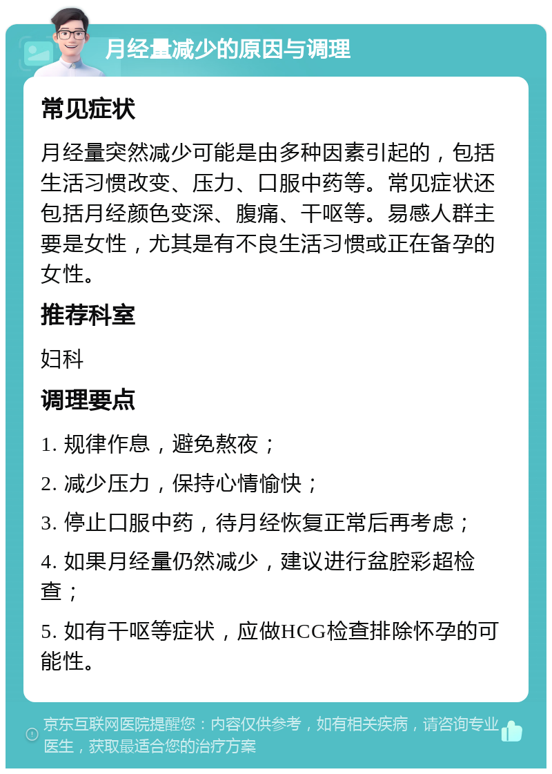 月经量减少的原因与调理 常见症状 月经量突然减少可能是由多种因素引起的，包括生活习惯改变、压力、口服中药等。常见症状还包括月经颜色变深、腹痛、干呕等。易感人群主要是女性，尤其是有不良生活习惯或正在备孕的女性。 推荐科室 妇科 调理要点 1. 规律作息，避免熬夜； 2. 减少压力，保持心情愉快； 3. 停止口服中药，待月经恢复正常后再考虑； 4. 如果月经量仍然减少，建议进行盆腔彩超检查； 5. 如有干呕等症状，应做HCG检查排除怀孕的可能性。