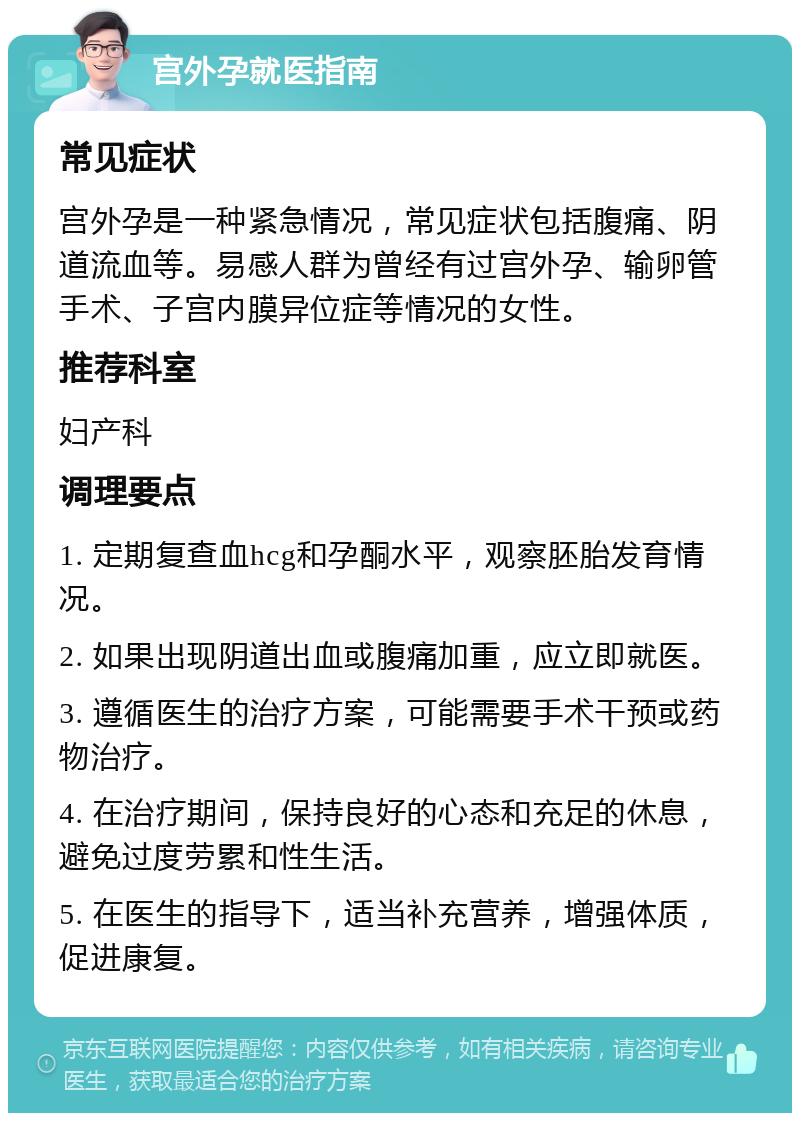 宫外孕就医指南 常见症状 宫外孕是一种紧急情况，常见症状包括腹痛、阴道流血等。易感人群为曾经有过宫外孕、输卵管手术、子宫内膜异位症等情况的女性。 推荐科室 妇产科 调理要点 1. 定期复查血hcg和孕酮水平，观察胚胎发育情况。 2. 如果出现阴道出血或腹痛加重，应立即就医。 3. 遵循医生的治疗方案，可能需要手术干预或药物治疗。 4. 在治疗期间，保持良好的心态和充足的休息，避免过度劳累和性生活。 5. 在医生的指导下，适当补充营养，增强体质，促进康复。