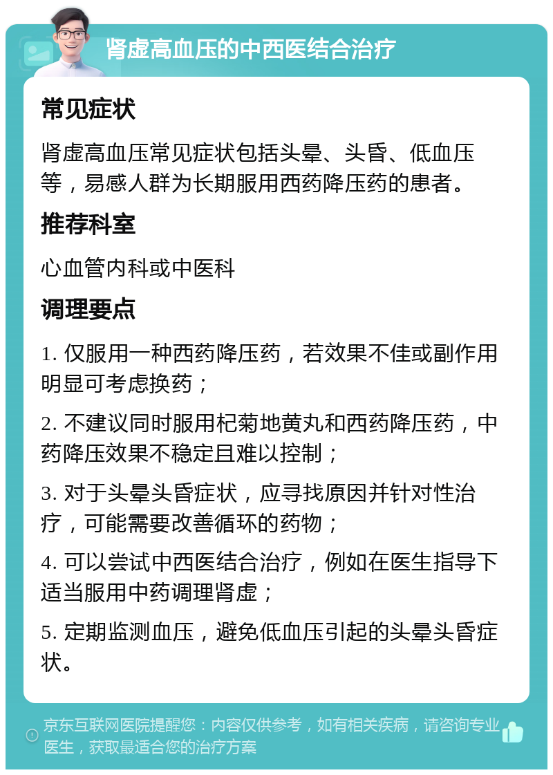 肾虚高血压的中西医结合治疗 常见症状 肾虚高血压常见症状包括头晕、头昏、低血压等，易感人群为长期服用西药降压药的患者。 推荐科室 心血管内科或中医科 调理要点 1. 仅服用一种西药降压药，若效果不佳或副作用明显可考虑换药； 2. 不建议同时服用杞菊地黄丸和西药降压药，中药降压效果不稳定且难以控制； 3. 对于头晕头昏症状，应寻找原因并针对性治疗，可能需要改善循环的药物； 4. 可以尝试中西医结合治疗，例如在医生指导下适当服用中药调理肾虚； 5. 定期监测血压，避免低血压引起的头晕头昏症状。