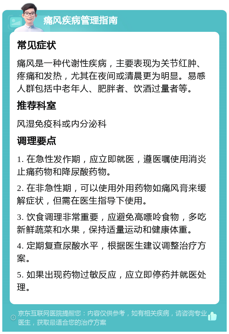 痛风疾病管理指南 常见症状 痛风是一种代谢性疾病，主要表现为关节红肿、疼痛和发热，尤其在夜间或清晨更为明显。易感人群包括中老年人、肥胖者、饮酒过量者等。 推荐科室 风湿免疫科或内分泌科 调理要点 1. 在急性发作期，应立即就医，遵医嘱使用消炎止痛药物和降尿酸药物。 2. 在非急性期，可以使用外用药物如痛风膏来缓解症状，但需在医生指导下使用。 3. 饮食调理非常重要，应避免高嘌呤食物，多吃新鲜蔬菜和水果，保持适量运动和健康体重。 4. 定期复查尿酸水平，根据医生建议调整治疗方案。 5. 如果出现药物过敏反应，应立即停药并就医处理。