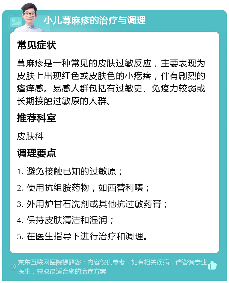 小儿荨麻疹的治疗与调理 常见症状 荨麻疹是一种常见的皮肤过敏反应，主要表现为皮肤上出现红色或皮肤色的小疙瘩，伴有剧烈的瘙痒感。易感人群包括有过敏史、免疫力较弱或长期接触过敏原的人群。 推荐科室 皮肤科 调理要点 1. 避免接触已知的过敏原； 2. 使用抗组胺药物，如西替利嗪； 3. 外用炉甘石洗剂或其他抗过敏药膏； 4. 保持皮肤清洁和湿润； 5. 在医生指导下进行治疗和调理。