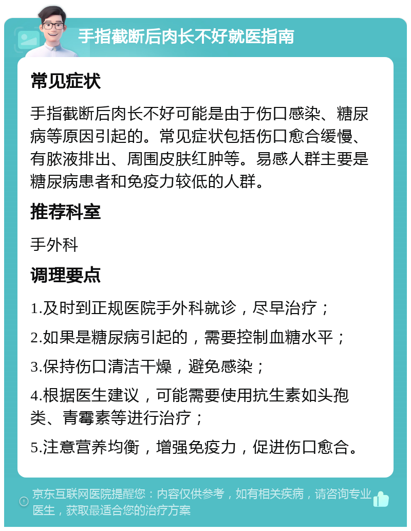 手指截断后肉长不好就医指南 常见症状 手指截断后肉长不好可能是由于伤口感染、糖尿病等原因引起的。常见症状包括伤口愈合缓慢、有脓液排出、周围皮肤红肿等。易感人群主要是糖尿病患者和免疫力较低的人群。 推荐科室 手外科 调理要点 1.及时到正规医院手外科就诊，尽早治疗； 2.如果是糖尿病引起的，需要控制血糖水平； 3.保持伤口清洁干燥，避免感染； 4.根据医生建议，可能需要使用抗生素如头孢类、青霉素等进行治疗； 5.注意营养均衡，增强免疫力，促进伤口愈合。