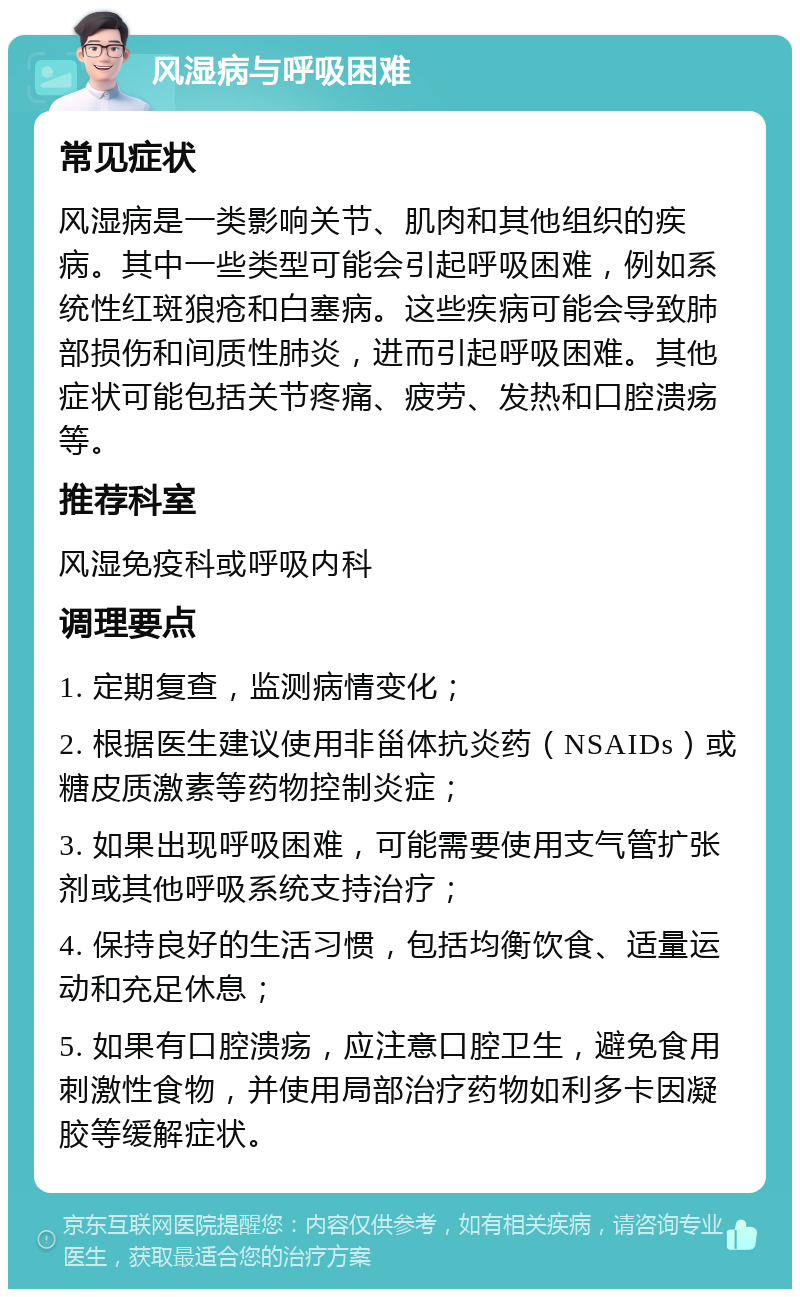 风湿病与呼吸困难 常见症状 风湿病是一类影响关节、肌肉和其他组织的疾病。其中一些类型可能会引起呼吸困难，例如系统性红斑狼疮和白塞病。这些疾病可能会导致肺部损伤和间质性肺炎，进而引起呼吸困难。其他症状可能包括关节疼痛、疲劳、发热和口腔溃疡等。 推荐科室 风湿免疫科或呼吸内科 调理要点 1. 定期复查，监测病情变化； 2. 根据医生建议使用非甾体抗炎药（NSAIDs）或糖皮质激素等药物控制炎症； 3. 如果出现呼吸困难，可能需要使用支气管扩张剂或其他呼吸系统支持治疗； 4. 保持良好的生活习惯，包括均衡饮食、适量运动和充足休息； 5. 如果有口腔溃疡，应注意口腔卫生，避免食用刺激性食物，并使用局部治疗药物如利多卡因凝胶等缓解症状。