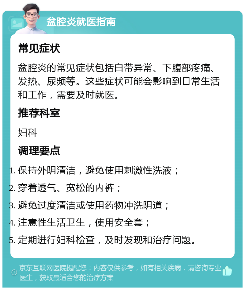 盆腔炎就医指南 常见症状 盆腔炎的常见症状包括白带异常、下腹部疼痛、发热、尿频等。这些症状可能会影响到日常生活和工作，需要及时就医。 推荐科室 妇科 调理要点 保持外阴清洁，避免使用刺激性洗液； 穿着透气、宽松的内裤； 避免过度清洁或使用药物冲洗阴道； 注意性生活卫生，使用安全套； 定期进行妇科检查，及时发现和治疗问题。