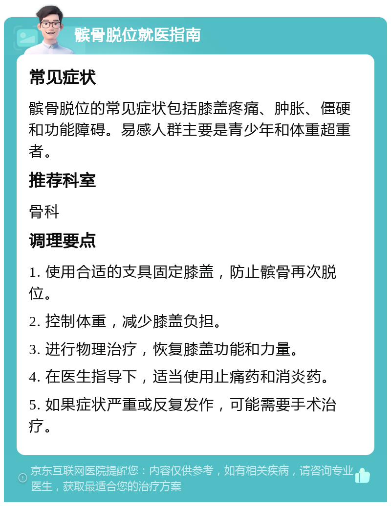 髌骨脱位就医指南 常见症状 髌骨脱位的常见症状包括膝盖疼痛、肿胀、僵硬和功能障碍。易感人群主要是青少年和体重超重者。 推荐科室 骨科 调理要点 1. 使用合适的支具固定膝盖，防止髌骨再次脱位。 2. 控制体重，减少膝盖负担。 3. 进行物理治疗，恢复膝盖功能和力量。 4. 在医生指导下，适当使用止痛药和消炎药。 5. 如果症状严重或反复发作，可能需要手术治疗。