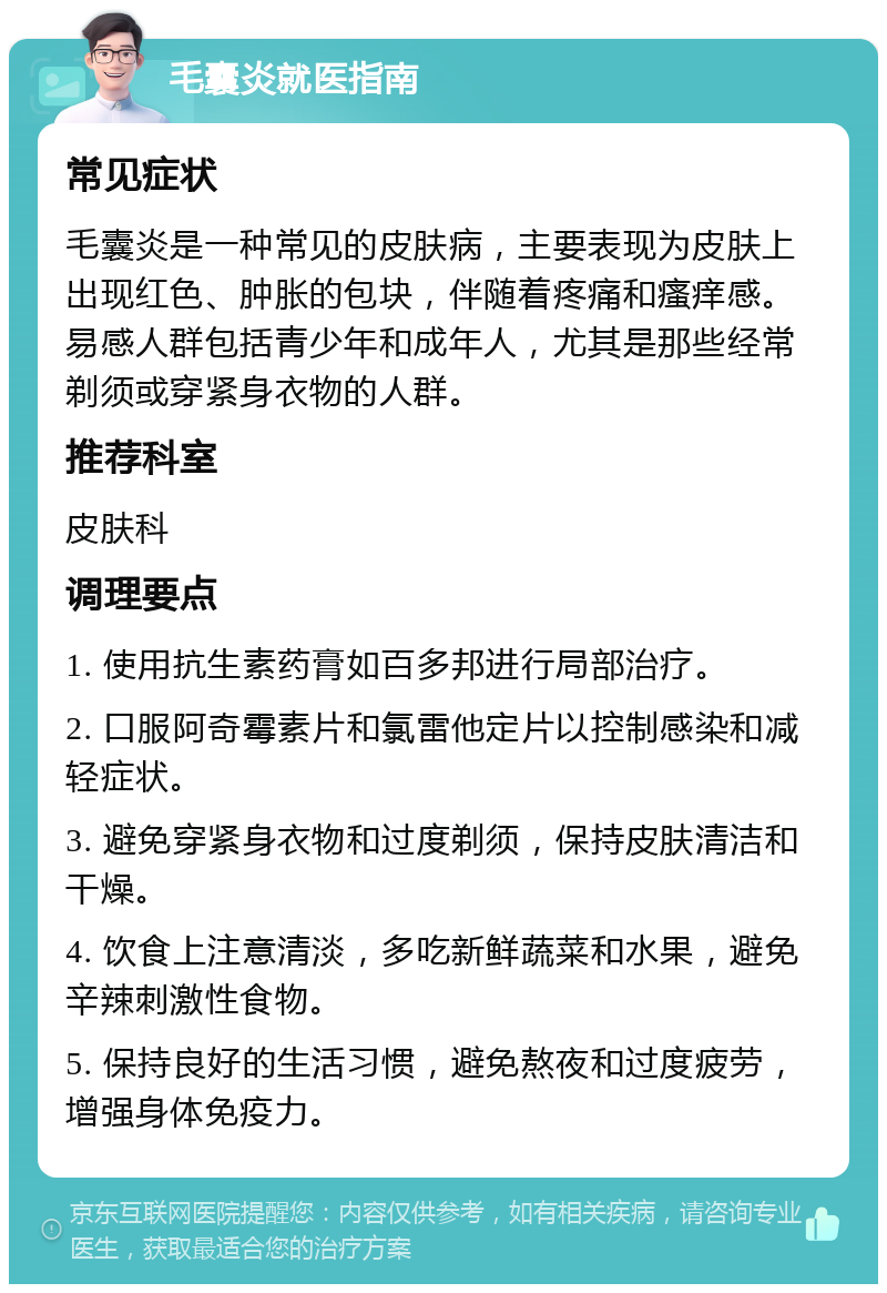 毛囊炎就医指南 常见症状 毛囊炎是一种常见的皮肤病，主要表现为皮肤上出现红色、肿胀的包块，伴随着疼痛和瘙痒感。易感人群包括青少年和成年人，尤其是那些经常剃须或穿紧身衣物的人群。 推荐科室 皮肤科 调理要点 1. 使用抗生素药膏如百多邦进行局部治疗。 2. 口服阿奇霉素片和氯雷他定片以控制感染和减轻症状。 3. 避免穿紧身衣物和过度剃须，保持皮肤清洁和干燥。 4. 饮食上注意清淡，多吃新鲜蔬菜和水果，避免辛辣刺激性食物。 5. 保持良好的生活习惯，避免熬夜和过度疲劳，增强身体免疫力。