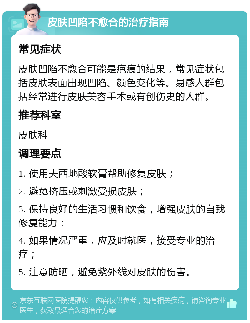 皮肤凹陷不愈合的治疗指南 常见症状 皮肤凹陷不愈合可能是疤痕的结果，常见症状包括皮肤表面出现凹陷、颜色变化等。易感人群包括经常进行皮肤美容手术或有创伤史的人群。 推荐科室 皮肤科 调理要点 1. 使用夫西地酸软膏帮助修复皮肤； 2. 避免挤压或刺激受损皮肤； 3. 保持良好的生活习惯和饮食，增强皮肤的自我修复能力； 4. 如果情况严重，应及时就医，接受专业的治疗； 5. 注意防晒，避免紫外线对皮肤的伤害。