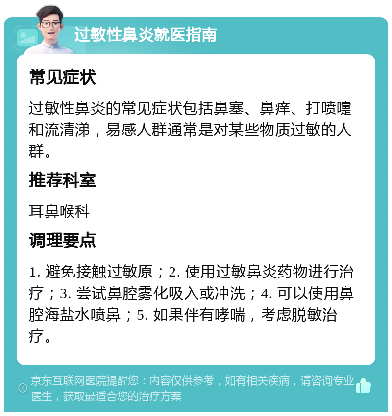 过敏性鼻炎就医指南 常见症状 过敏性鼻炎的常见症状包括鼻塞、鼻痒、打喷嚏和流清涕，易感人群通常是对某些物质过敏的人群。 推荐科室 耳鼻喉科 调理要点 1. 避免接触过敏原；2. 使用过敏鼻炎药物进行治疗；3. 尝试鼻腔雾化吸入或冲洗；4. 可以使用鼻腔海盐水喷鼻；5. 如果伴有哮喘，考虑脱敏治疗。