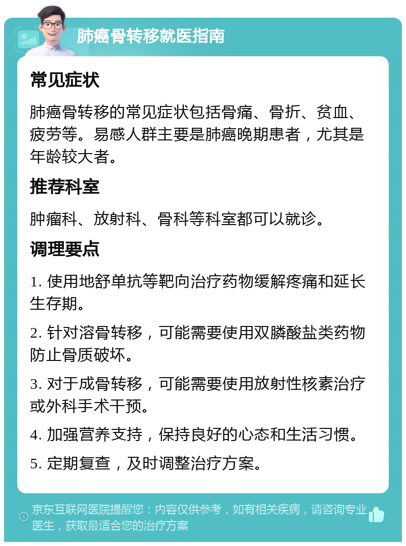 肺癌骨转移就医指南 常见症状 肺癌骨转移的常见症状包括骨痛、骨折、贫血、疲劳等。易感人群主要是肺癌晚期患者，尤其是年龄较大者。 推荐科室 肿瘤科、放射科、骨科等科室都可以就诊。 调理要点 1. 使用地舒单抗等靶向治疗药物缓解疼痛和延长生存期。 2. 针对溶骨转移，可能需要使用双膦酸盐类药物防止骨质破坏。 3. 对于成骨转移，可能需要使用放射性核素治疗或外科手术干预。 4. 加强营养支持，保持良好的心态和生活习惯。 5. 定期复查，及时调整治疗方案。