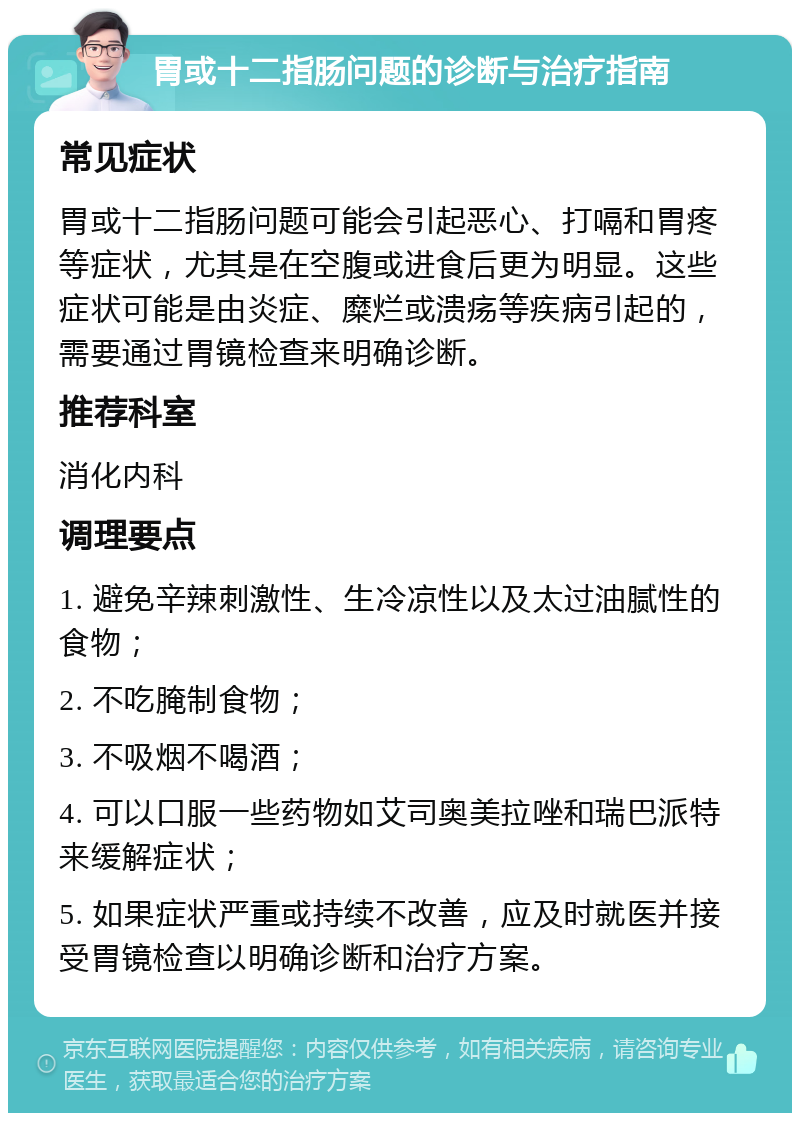 胃或十二指肠问题的诊断与治疗指南 常见症状 胃或十二指肠问题可能会引起恶心、打嗝和胃疼等症状，尤其是在空腹或进食后更为明显。这些症状可能是由炎症、糜烂或溃疡等疾病引起的，需要通过胃镜检查来明确诊断。 推荐科室 消化内科 调理要点 1. 避免辛辣刺激性、生冷凉性以及太过油腻性的食物； 2. 不吃腌制食物； 3. 不吸烟不喝酒； 4. 可以口服一些药物如艾司奥美拉唑和瑞巴派特来缓解症状； 5. 如果症状严重或持续不改善，应及时就医并接受胃镜检查以明确诊断和治疗方案。