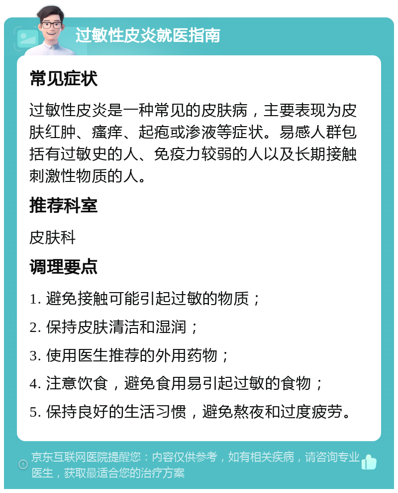 过敏性皮炎就医指南 常见症状 过敏性皮炎是一种常见的皮肤病，主要表现为皮肤红肿、瘙痒、起疱或渗液等症状。易感人群包括有过敏史的人、免疫力较弱的人以及长期接触刺激性物质的人。 推荐科室 皮肤科 调理要点 1. 避免接触可能引起过敏的物质； 2. 保持皮肤清洁和湿润； 3. 使用医生推荐的外用药物； 4. 注意饮食，避免食用易引起过敏的食物； 5. 保持良好的生活习惯，避免熬夜和过度疲劳。