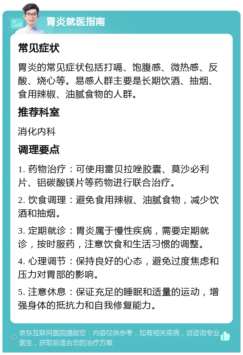 胃炎就医指南 常见症状 胃炎的常见症状包括打嗝、饱腹感、微热感、反酸、烧心等。易感人群主要是长期饮酒、抽烟、食用辣椒、油腻食物的人群。 推荐科室 消化内科 调理要点 1. 药物治疗：可使用雷贝拉唑胶囊、莫沙必利片、铝碳酸镁片等药物进行联合治疗。 2. 饮食调理：避免食用辣椒、油腻食物，减少饮酒和抽烟。 3. 定期就诊：胃炎属于慢性疾病，需要定期就诊，按时服药，注意饮食和生活习惯的调整。 4. 心理调节：保持良好的心态，避免过度焦虑和压力对胃部的影响。 5. 注意休息：保证充足的睡眠和适量的运动，增强身体的抵抗力和自我修复能力。