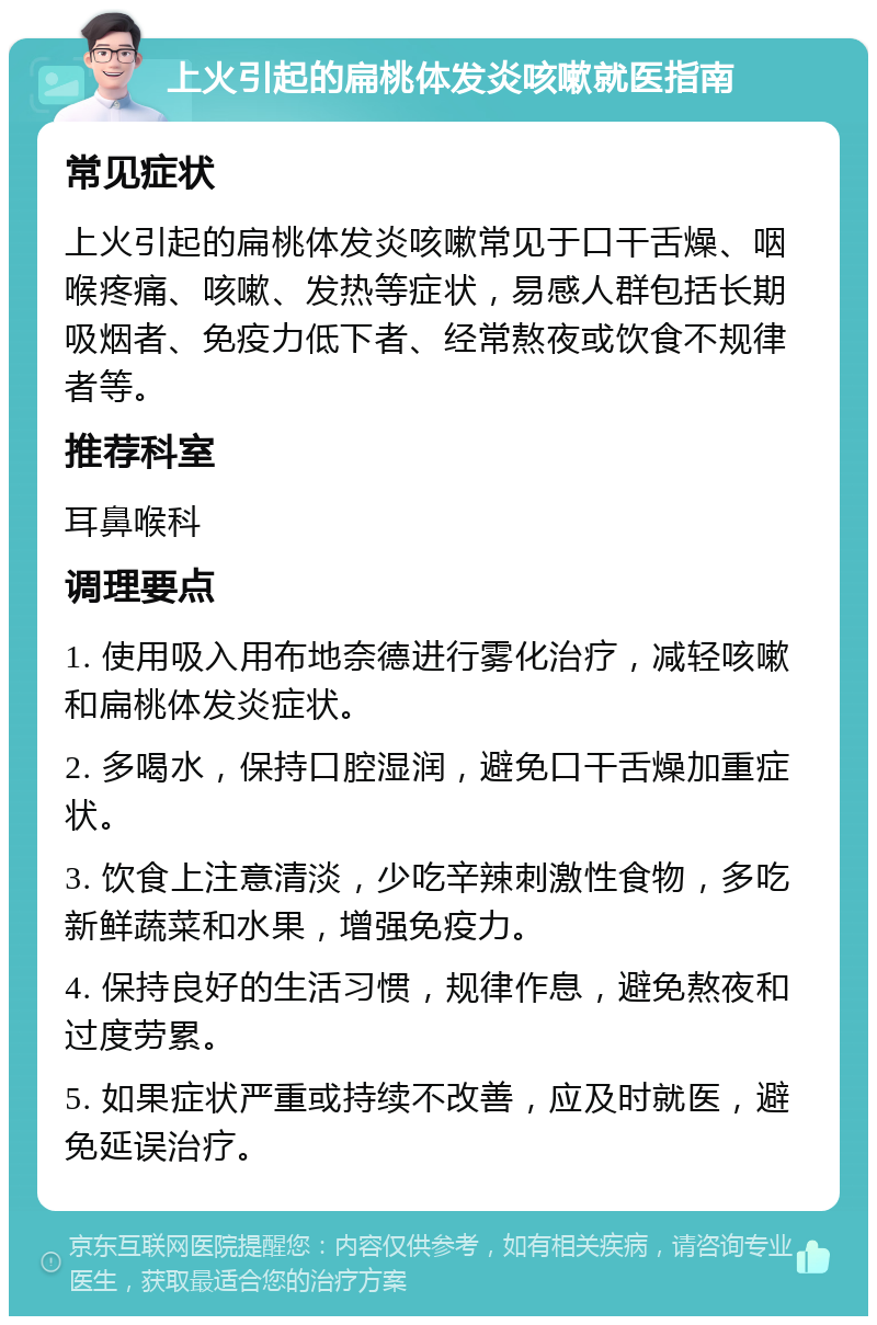 上火引起的扁桃体发炎咳嗽就医指南 常见症状 上火引起的扁桃体发炎咳嗽常见于口干舌燥、咽喉疼痛、咳嗽、发热等症状，易感人群包括长期吸烟者、免疫力低下者、经常熬夜或饮食不规律者等。 推荐科室 耳鼻喉科 调理要点 1. 使用吸入用布地奈德进行雾化治疗，减轻咳嗽和扁桃体发炎症状。 2. 多喝水，保持口腔湿润，避免口干舌燥加重症状。 3. 饮食上注意清淡，少吃辛辣刺激性食物，多吃新鲜蔬菜和水果，增强免疫力。 4. 保持良好的生活习惯，规律作息，避免熬夜和过度劳累。 5. 如果症状严重或持续不改善，应及时就医，避免延误治疗。