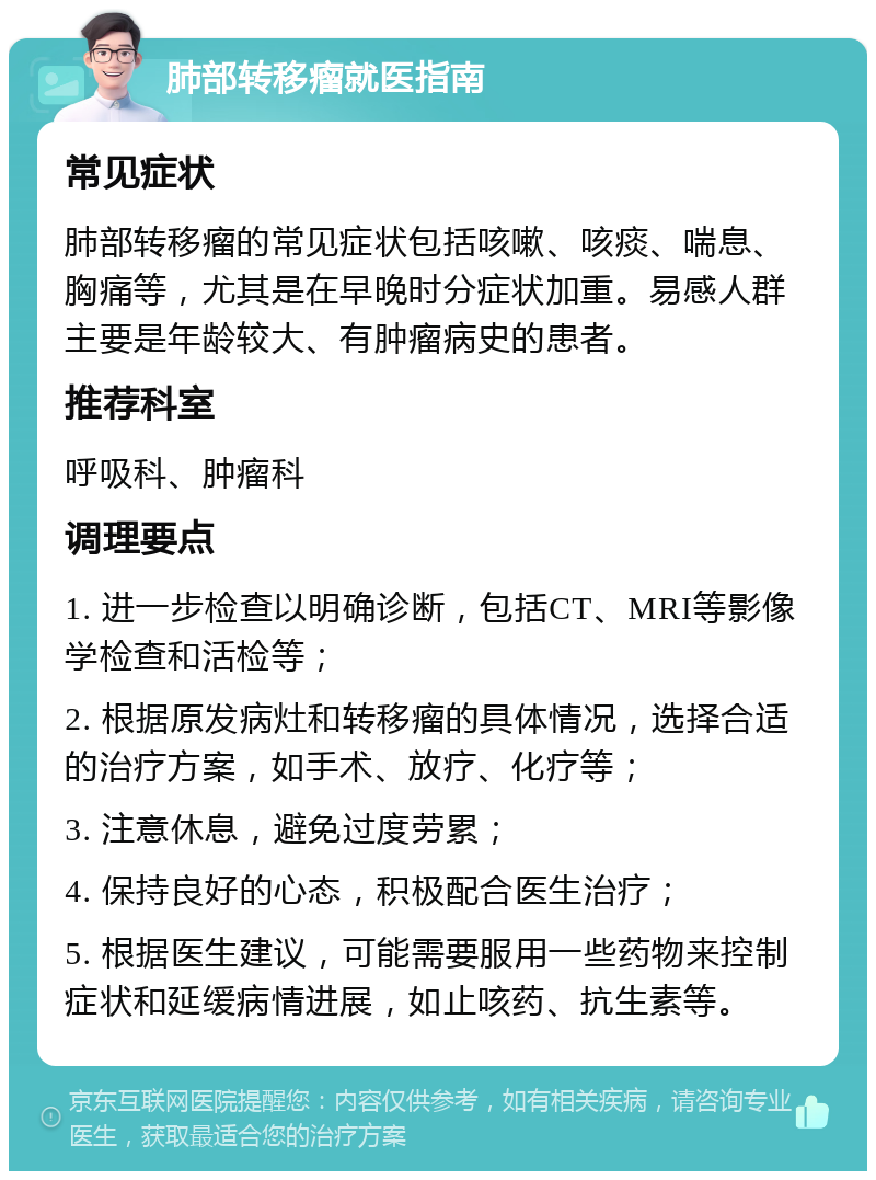 肺部转移瘤就医指南 常见症状 肺部转移瘤的常见症状包括咳嗽、咳痰、喘息、胸痛等，尤其是在早晚时分症状加重。易感人群主要是年龄较大、有肿瘤病史的患者。 推荐科室 呼吸科、肿瘤科 调理要点 1. 进一步检查以明确诊断，包括CT、MRI等影像学检查和活检等； 2. 根据原发病灶和转移瘤的具体情况，选择合适的治疗方案，如手术、放疗、化疗等； 3. 注意休息，避免过度劳累； 4. 保持良好的心态，积极配合医生治疗； 5. 根据医生建议，可能需要服用一些药物来控制症状和延缓病情进展，如止咳药、抗生素等。