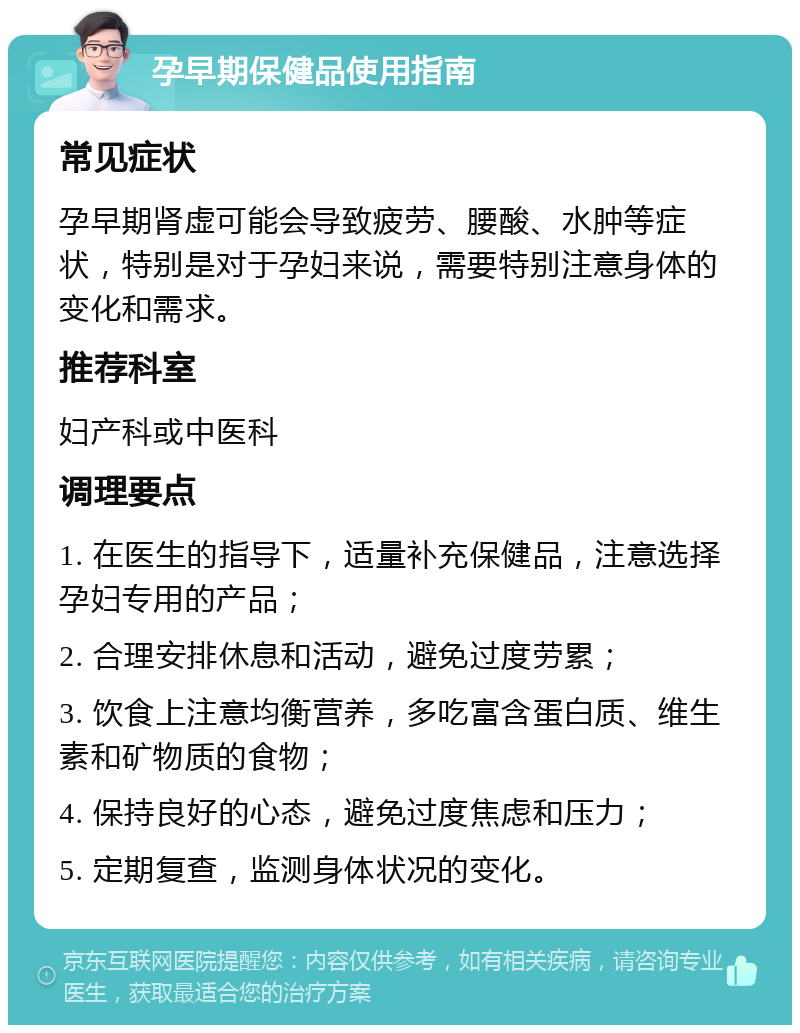 孕早期保健品使用指南 常见症状 孕早期肾虚可能会导致疲劳、腰酸、水肿等症状，特别是对于孕妇来说，需要特别注意身体的变化和需求。 推荐科室 妇产科或中医科 调理要点 1. 在医生的指导下，适量补充保健品，注意选择孕妇专用的产品； 2. 合理安排休息和活动，避免过度劳累； 3. 饮食上注意均衡营养，多吃富含蛋白质、维生素和矿物质的食物； 4. 保持良好的心态，避免过度焦虑和压力； 5. 定期复查，监测身体状况的变化。