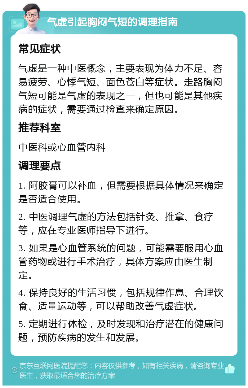 气虚引起胸闷气短的调理指南 常见症状 气虚是一种中医概念，主要表现为体力不足、容易疲劳、心悸气短、面色苍白等症状。走路胸闷气短可能是气虚的表现之一，但也可能是其他疾病的症状，需要通过检查来确定原因。 推荐科室 中医科或心血管内科 调理要点 1. 阿胶膏可以补血，但需要根据具体情况来确定是否适合使用。 2. 中医调理气虚的方法包括针灸、推拿、食疗等，应在专业医师指导下进行。 3. 如果是心血管系统的问题，可能需要服用心血管药物或进行手术治疗，具体方案应由医生制定。 4. 保持良好的生活习惯，包括规律作息、合理饮食、适量运动等，可以帮助改善气虚症状。 5. 定期进行体检，及时发现和治疗潜在的健康问题，预防疾病的发生和发展。