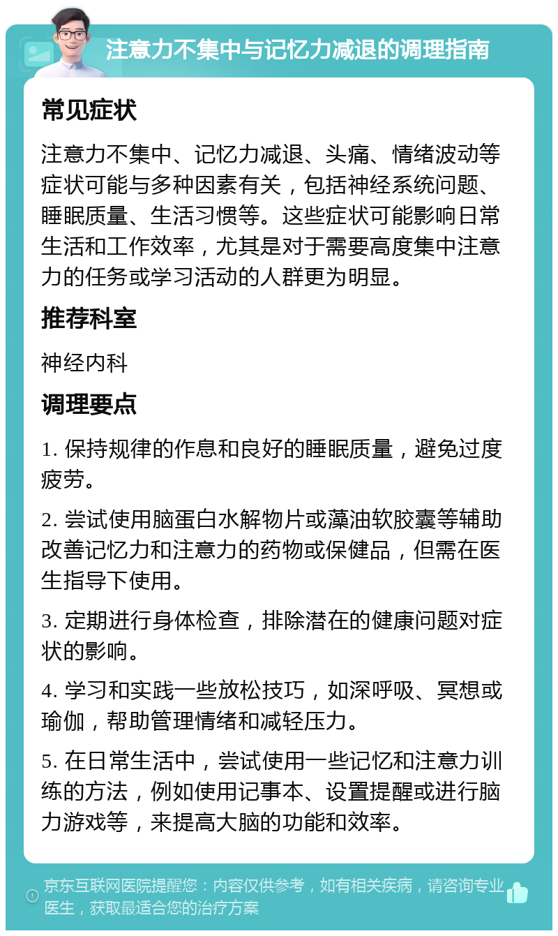 注意力不集中与记忆力减退的调理指南 常见症状 注意力不集中、记忆力减退、头痛、情绪波动等症状可能与多种因素有关，包括神经系统问题、睡眠质量、生活习惯等。这些症状可能影响日常生活和工作效率，尤其是对于需要高度集中注意力的任务或学习活动的人群更为明显。 推荐科室 神经内科 调理要点 1. 保持规律的作息和良好的睡眠质量，避免过度疲劳。 2. 尝试使用脑蛋白水解物片或藻油软胶囊等辅助改善记忆力和注意力的药物或保健品，但需在医生指导下使用。 3. 定期进行身体检查，排除潜在的健康问题对症状的影响。 4. 学习和实践一些放松技巧，如深呼吸、冥想或瑜伽，帮助管理情绪和减轻压力。 5. 在日常生活中，尝试使用一些记忆和注意力训练的方法，例如使用记事本、设置提醒或进行脑力游戏等，来提高大脑的功能和效率。