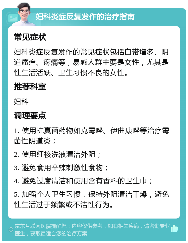 妇科炎症反复发作的治疗指南 常见症状 妇科炎症反复发作的常见症状包括白带增多、阴道瘙痒、疼痛等，易感人群主要是女性，尤其是性生活活跃、卫生习惯不良的女性。 推荐科室 妇科 调理要点 1. 使用抗真菌药物如克霉唑、伊曲康唑等治疗霉菌性阴道炎； 2. 使用红核洗液清洁外阴； 3. 避免食用辛辣刺激性食物； 4. 避免过度清洁和使用含有香料的卫生巾； 5. 加强个人卫生习惯，保持外阴清洁干燥，避免性生活过于频繁或不洁性行为。