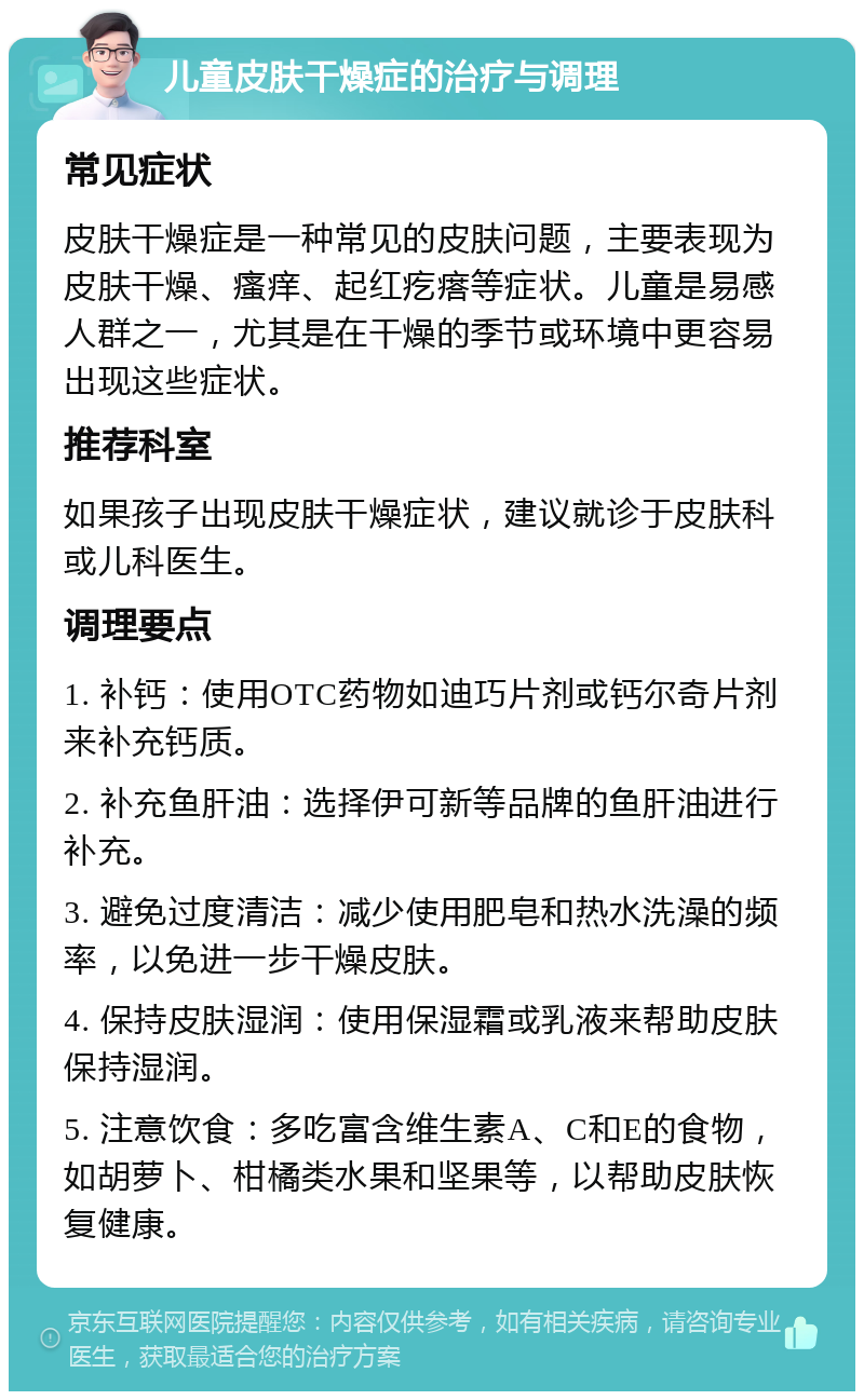 儿童皮肤干燥症的治疗与调理 常见症状 皮肤干燥症是一种常见的皮肤问题，主要表现为皮肤干燥、瘙痒、起红疙瘩等症状。儿童是易感人群之一，尤其是在干燥的季节或环境中更容易出现这些症状。 推荐科室 如果孩子出现皮肤干燥症状，建议就诊于皮肤科或儿科医生。 调理要点 1. 补钙：使用OTC药物如迪巧片剂或钙尔奇片剂来补充钙质。 2. 补充鱼肝油：选择伊可新等品牌的鱼肝油进行补充。 3. 避免过度清洁：减少使用肥皂和热水洗澡的频率，以免进一步干燥皮肤。 4. 保持皮肤湿润：使用保湿霜或乳液来帮助皮肤保持湿润。 5. 注意饮食：多吃富含维生素A、C和E的食物，如胡萝卜、柑橘类水果和坚果等，以帮助皮肤恢复健康。