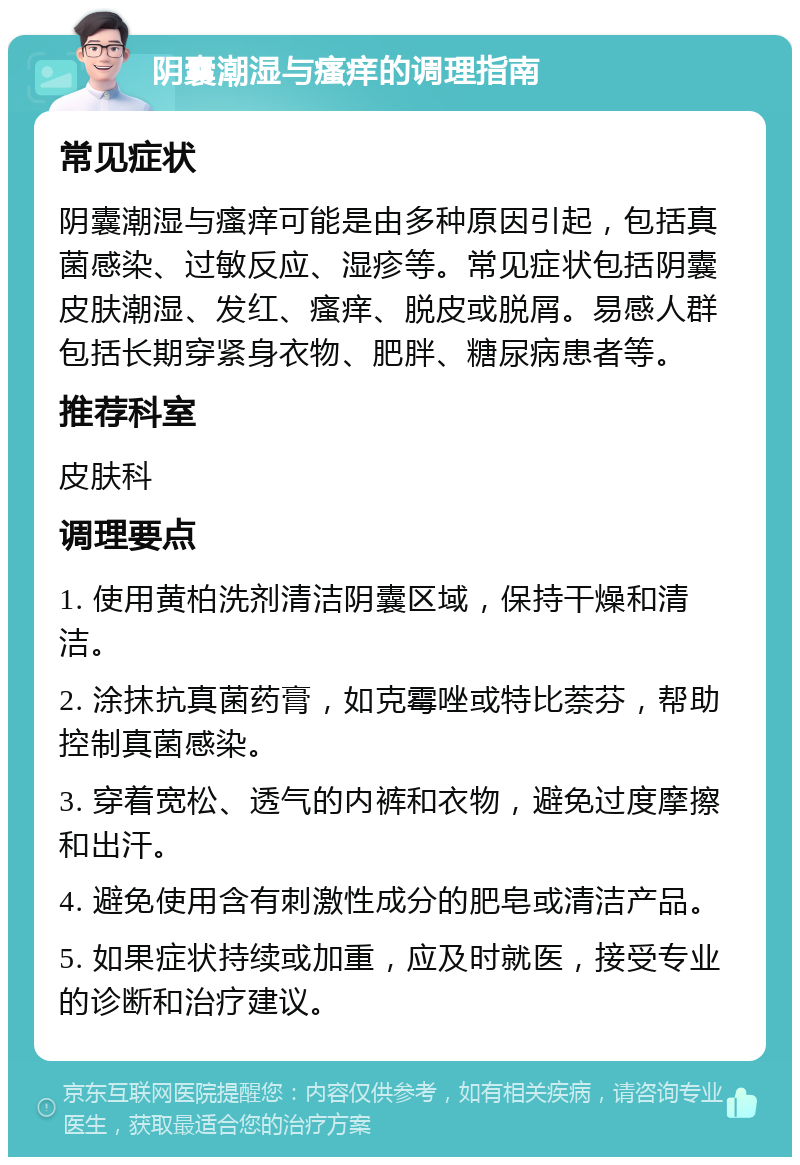 阴囊潮湿与瘙痒的调理指南 常见症状 阴囊潮湿与瘙痒可能是由多种原因引起，包括真菌感染、过敏反应、湿疹等。常见症状包括阴囊皮肤潮湿、发红、瘙痒、脱皮或脱屑。易感人群包括长期穿紧身衣物、肥胖、糖尿病患者等。 推荐科室 皮肤科 调理要点 1. 使用黄柏洗剂清洁阴囊区域，保持干燥和清洁。 2. 涂抹抗真菌药膏，如克霉唑或特比萘芬，帮助控制真菌感染。 3. 穿着宽松、透气的内裤和衣物，避免过度摩擦和出汗。 4. 避免使用含有刺激性成分的肥皂或清洁产品。 5. 如果症状持续或加重，应及时就医，接受专业的诊断和治疗建议。