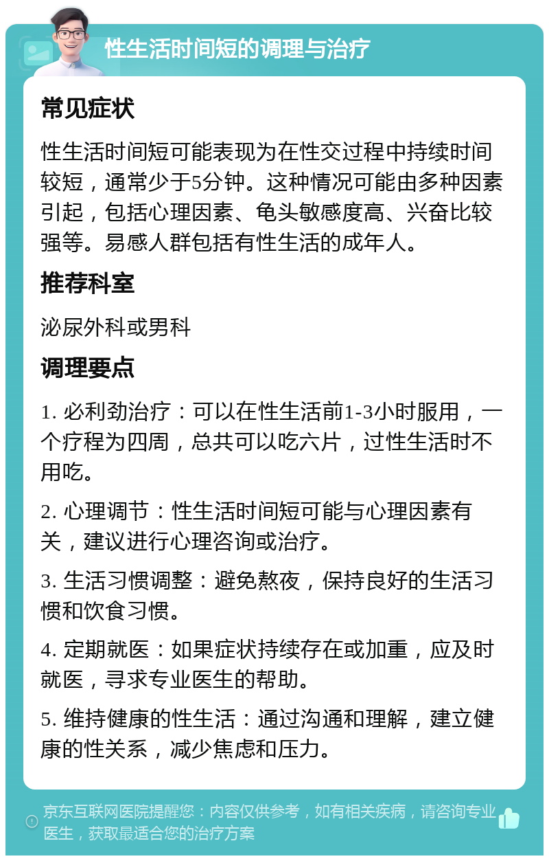 性生活时间短的调理与治疗 常见症状 性生活时间短可能表现为在性交过程中持续时间较短，通常少于5分钟。这种情况可能由多种因素引起，包括心理因素、龟头敏感度高、兴奋比较强等。易感人群包括有性生活的成年人。 推荐科室 泌尿外科或男科 调理要点 1. 必利劲治疗：可以在性生活前1-3小时服用，一个疗程为四周，总共可以吃六片，过性生活时不用吃。 2. 心理调节：性生活时间短可能与心理因素有关，建议进行心理咨询或治疗。 3. 生活习惯调整：避免熬夜，保持良好的生活习惯和饮食习惯。 4. 定期就医：如果症状持续存在或加重，应及时就医，寻求专业医生的帮助。 5. 维持健康的性生活：通过沟通和理解，建立健康的性关系，减少焦虑和压力。