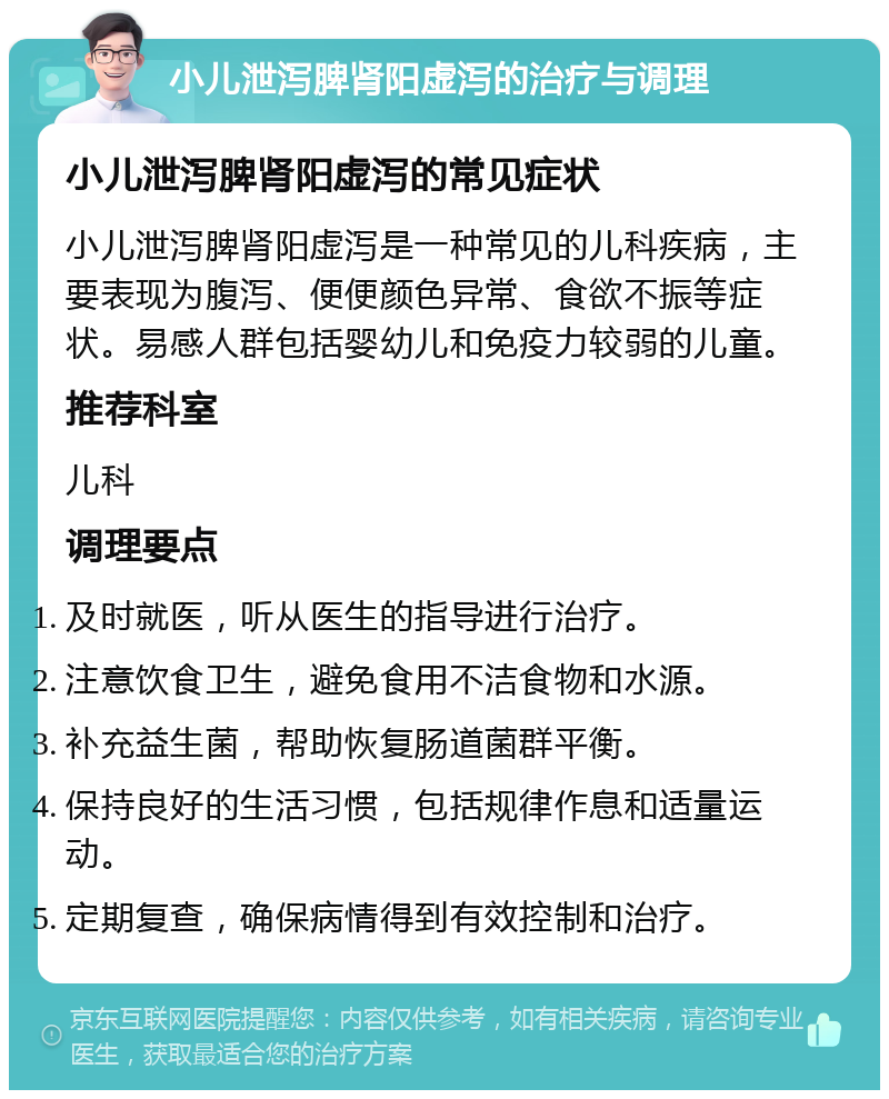 小儿泄泻脾肾阳虚泻的治疗与调理 小儿泄泻脾肾阳虚泻的常见症状 小儿泄泻脾肾阳虚泻是一种常见的儿科疾病，主要表现为腹泻、便便颜色异常、食欲不振等症状。易感人群包括婴幼儿和免疫力较弱的儿童。 推荐科室 儿科 调理要点 及时就医，听从医生的指导进行治疗。 注意饮食卫生，避免食用不洁食物和水源。 补充益生菌，帮助恢复肠道菌群平衡。 保持良好的生活习惯，包括规律作息和适量运动。 定期复查，确保病情得到有效控制和治疗。