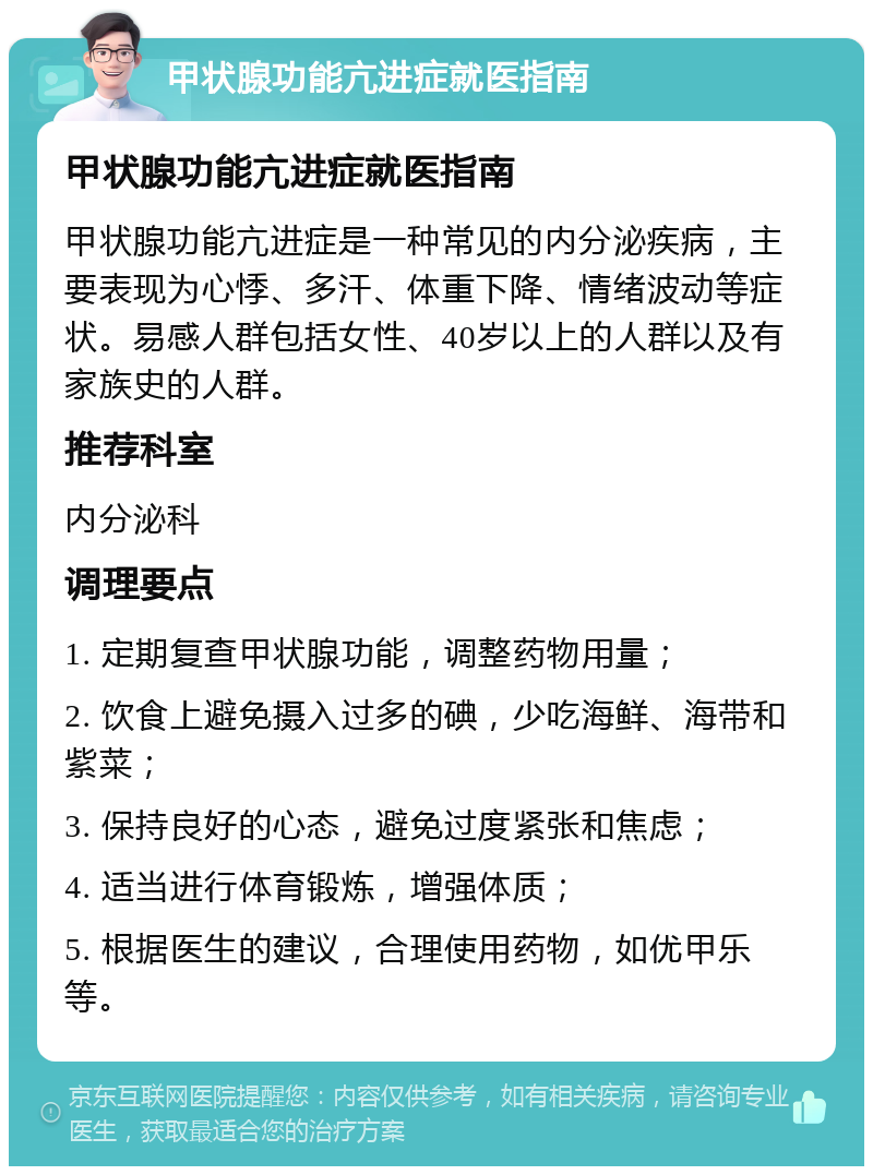 甲状腺功能亢进症就医指南 甲状腺功能亢进症就医指南 甲状腺功能亢进症是一种常见的内分泌疾病，主要表现为心悸、多汗、体重下降、情绪波动等症状。易感人群包括女性、40岁以上的人群以及有家族史的人群。 推荐科室 内分泌科 调理要点 1. 定期复查甲状腺功能，调整药物用量； 2. 饮食上避免摄入过多的碘，少吃海鲜、海带和紫菜； 3. 保持良好的心态，避免过度紧张和焦虑； 4. 适当进行体育锻炼，增强体质； 5. 根据医生的建议，合理使用药物，如优甲乐等。