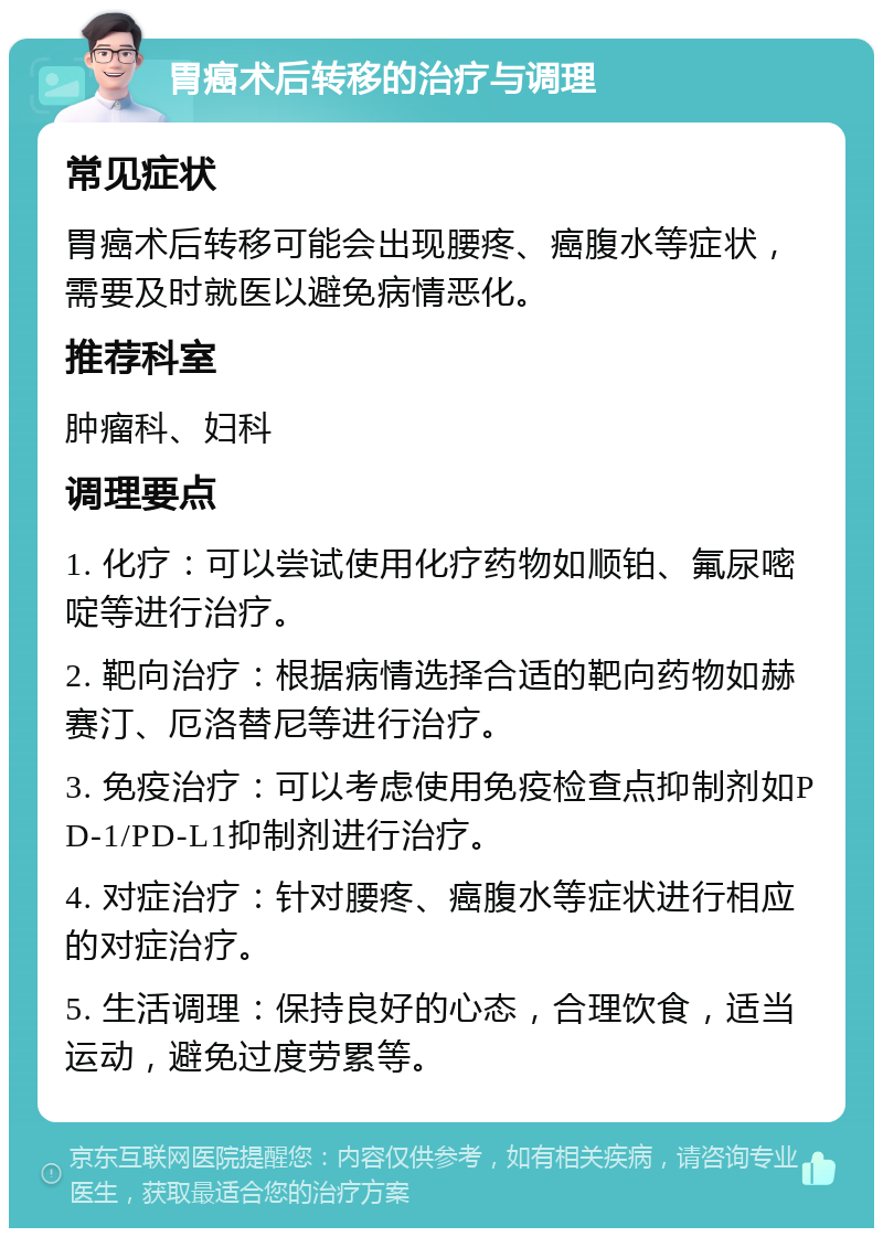 胃癌术后转移的治疗与调理 常见症状 胃癌术后转移可能会出现腰疼、癌腹水等症状，需要及时就医以避免病情恶化。 推荐科室 肿瘤科、妇科 调理要点 1. 化疗：可以尝试使用化疗药物如顺铂、氟尿嘧啶等进行治疗。 2. 靶向治疗：根据病情选择合适的靶向药物如赫赛汀、厄洛替尼等进行治疗。 3. 免疫治疗：可以考虑使用免疫检查点抑制剂如PD-1/PD-L1抑制剂进行治疗。 4. 对症治疗：针对腰疼、癌腹水等症状进行相应的对症治疗。 5. 生活调理：保持良好的心态，合理饮食，适当运动，避免过度劳累等。