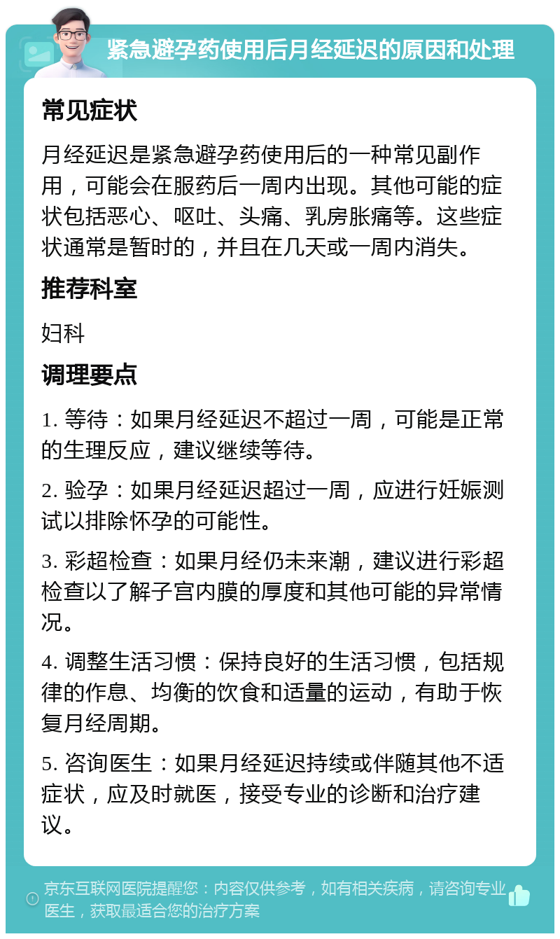 紧急避孕药使用后月经延迟的原因和处理 常见症状 月经延迟是紧急避孕药使用后的一种常见副作用，可能会在服药后一周内出现。其他可能的症状包括恶心、呕吐、头痛、乳房胀痛等。这些症状通常是暂时的，并且在几天或一周内消失。 推荐科室 妇科 调理要点 1. 等待：如果月经延迟不超过一周，可能是正常的生理反应，建议继续等待。 2. 验孕：如果月经延迟超过一周，应进行妊娠测试以排除怀孕的可能性。 3. 彩超检查：如果月经仍未来潮，建议进行彩超检查以了解子宫内膜的厚度和其他可能的异常情况。 4. 调整生活习惯：保持良好的生活习惯，包括规律的作息、均衡的饮食和适量的运动，有助于恢复月经周期。 5. 咨询医生：如果月经延迟持续或伴随其他不适症状，应及时就医，接受专业的诊断和治疗建议。