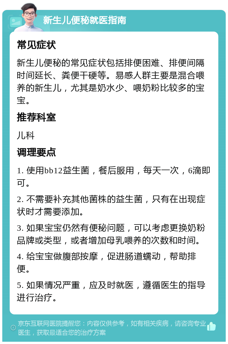 新生儿便秘就医指南 常见症状 新生儿便秘的常见症状包括排便困难、排便间隔时间延长、粪便干硬等。易感人群主要是混合喂养的新生儿，尤其是奶水少、喂奶粉比较多的宝宝。 推荐科室 儿科 调理要点 1. 使用bb12益生菌，餐后服用，每天一次，6滴即可。 2. 不需要补充其他菌株的益生菌，只有在出现症状时才需要添加。 3. 如果宝宝仍然有便秘问题，可以考虑更换奶粉品牌或类型，或者增加母乳喂养的次数和时间。 4. 给宝宝做腹部按摩，促进肠道蠕动，帮助排便。 5. 如果情况严重，应及时就医，遵循医生的指导进行治疗。