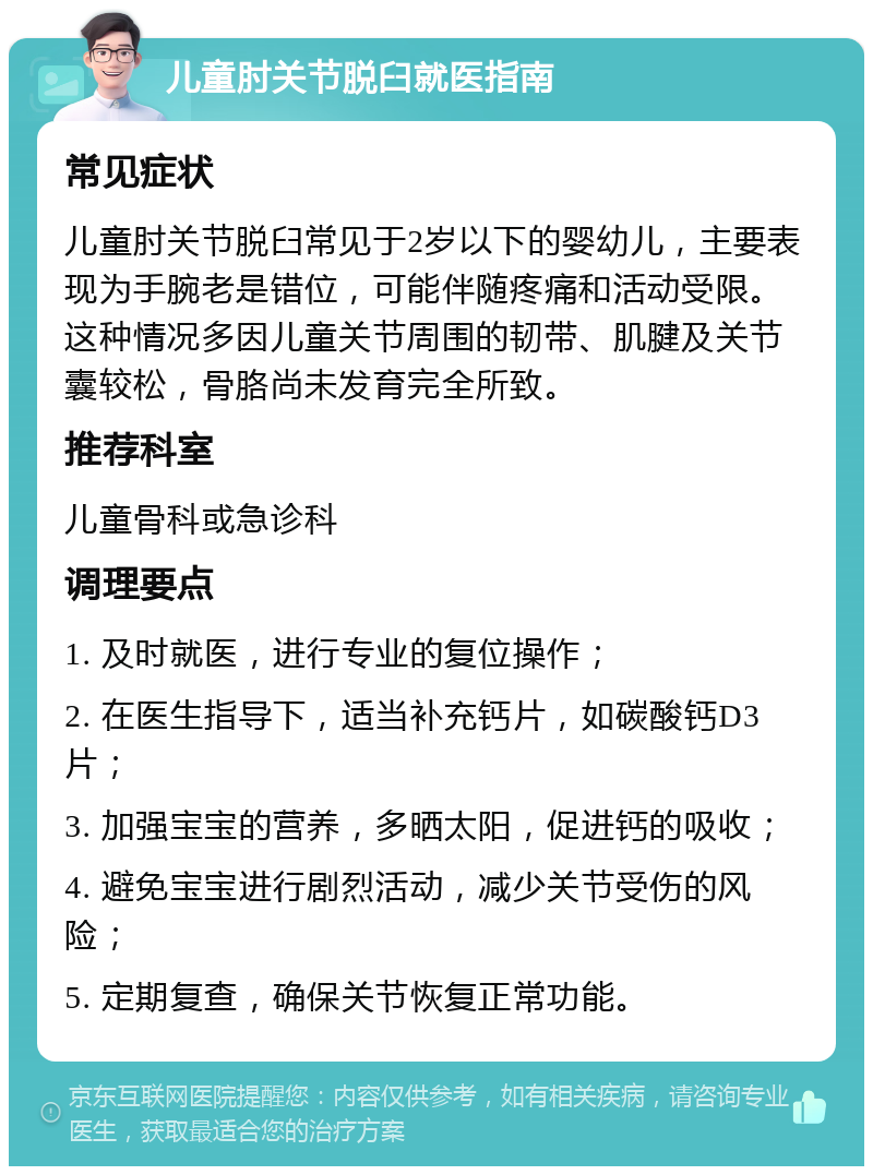 儿童肘关节脱臼就医指南 常见症状 儿童肘关节脱臼常见于2岁以下的婴幼儿，主要表现为手腕老是错位，可能伴随疼痛和活动受限。这种情况多因儿童关节周围的韧带、肌腱及关节囊较松，骨胳尚未发育完全所致。 推荐科室 儿童骨科或急诊科 调理要点 1. 及时就医，进行专业的复位操作； 2. 在医生指导下，适当补充钙片，如碳酸钙D3片； 3. 加强宝宝的营养，多晒太阳，促进钙的吸收； 4. 避免宝宝进行剧烈活动，减少关节受伤的风险； 5. 定期复查，确保关节恢复正常功能。