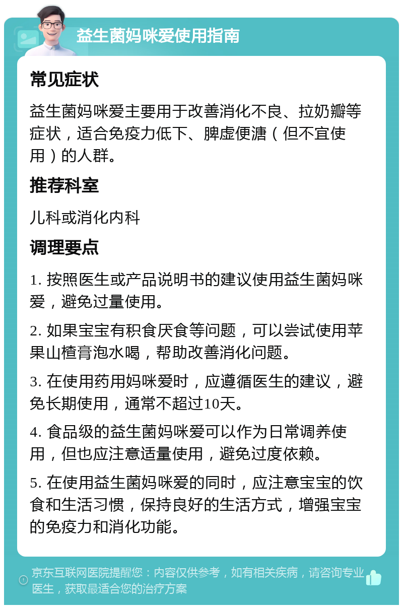 益生菌妈咪爱使用指南 常见症状 益生菌妈咪爱主要用于改善消化不良、拉奶瓣等症状，适合免疫力低下、脾虚便溏（但不宜使用）的人群。 推荐科室 儿科或消化内科 调理要点 1. 按照医生或产品说明书的建议使用益生菌妈咪爱，避免过量使用。 2. 如果宝宝有积食厌食等问题，可以尝试使用苹果山楂膏泡水喝，帮助改善消化问题。 3. 在使用药用妈咪爱时，应遵循医生的建议，避免长期使用，通常不超过10天。 4. 食品级的益生菌妈咪爱可以作为日常调养使用，但也应注意适量使用，避免过度依赖。 5. 在使用益生菌妈咪爱的同时，应注意宝宝的饮食和生活习惯，保持良好的生活方式，增强宝宝的免疫力和消化功能。