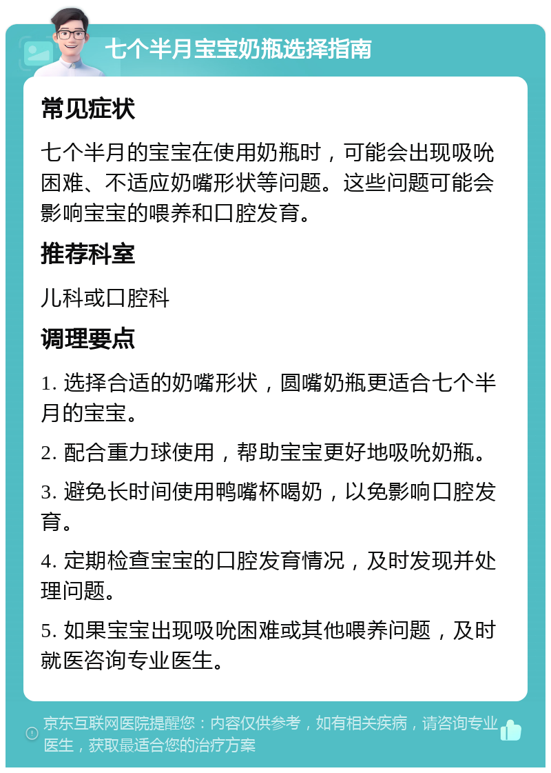 七个半月宝宝奶瓶选择指南 常见症状 七个半月的宝宝在使用奶瓶时，可能会出现吸吮困难、不适应奶嘴形状等问题。这些问题可能会影响宝宝的喂养和口腔发育。 推荐科室 儿科或口腔科 调理要点 1. 选择合适的奶嘴形状，圆嘴奶瓶更适合七个半月的宝宝。 2. 配合重力球使用，帮助宝宝更好地吸吮奶瓶。 3. 避免长时间使用鸭嘴杯喝奶，以免影响口腔发育。 4. 定期检查宝宝的口腔发育情况，及时发现并处理问题。 5. 如果宝宝出现吸吮困难或其他喂养问题，及时就医咨询专业医生。