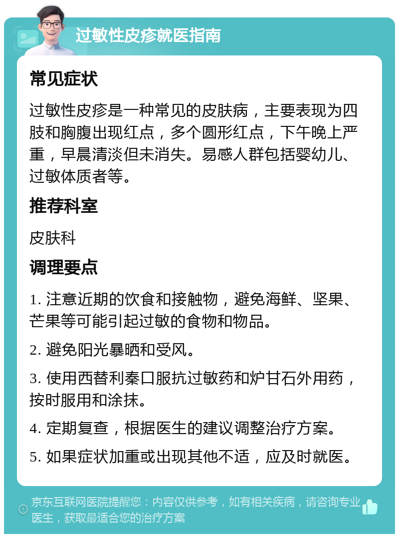 过敏性皮疹就医指南 常见症状 过敏性皮疹是一种常见的皮肤病，主要表现为四肢和胸腹出现红点，多个圆形红点，下午晚上严重，早晨清淡但未消失。易感人群包括婴幼儿、过敏体质者等。 推荐科室 皮肤科 调理要点 1. 注意近期的饮食和接触物，避免海鲜、坚果、芒果等可能引起过敏的食物和物品。 2. 避免阳光暴晒和受风。 3. 使用西替利秦口服抗过敏药和炉甘石外用药，按时服用和涂抹。 4. 定期复查，根据医生的建议调整治疗方案。 5. 如果症状加重或出现其他不适，应及时就医。