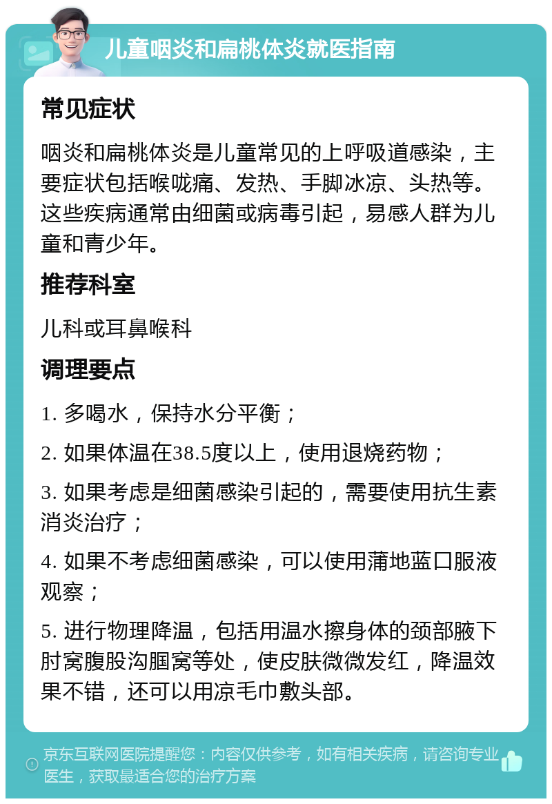 儿童咽炎和扁桃体炎就医指南 常见症状 咽炎和扁桃体炎是儿童常见的上呼吸道感染，主要症状包括喉咙痛、发热、手脚冰凉、头热等。这些疾病通常由细菌或病毒引起，易感人群为儿童和青少年。 推荐科室 儿科或耳鼻喉科 调理要点 1. 多喝水，保持水分平衡； 2. 如果体温在38.5度以上，使用退烧药物； 3. 如果考虑是细菌感染引起的，需要使用抗生素消炎治疗； 4. 如果不考虑细菌感染，可以使用蒲地蓝口服液观察； 5. 进行物理降温，包括用温水擦身体的颈部腋下肘窝腹股沟腘窝等处，使皮肤微微发红，降温效果不错，还可以用凉毛巾敷头部。