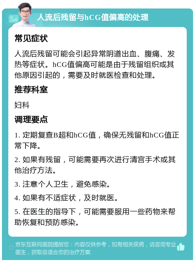 人流后残留与hCG值偏高的处理 常见症状 人流后残留可能会引起异常阴道出血、腹痛、发热等症状。hCG值偏高可能是由于残留组织或其他原因引起的，需要及时就医检查和处理。 推荐科室 妇科 调理要点 1. 定期复查B超和hCG值，确保无残留和hCG值正常下降。 2. 如果有残留，可能需要再次进行清宫手术或其他治疗方法。 3. 注意个人卫生，避免感染。 4. 如果有不适症状，及时就医。 5. 在医生的指导下，可能需要服用一些药物来帮助恢复和预防感染。