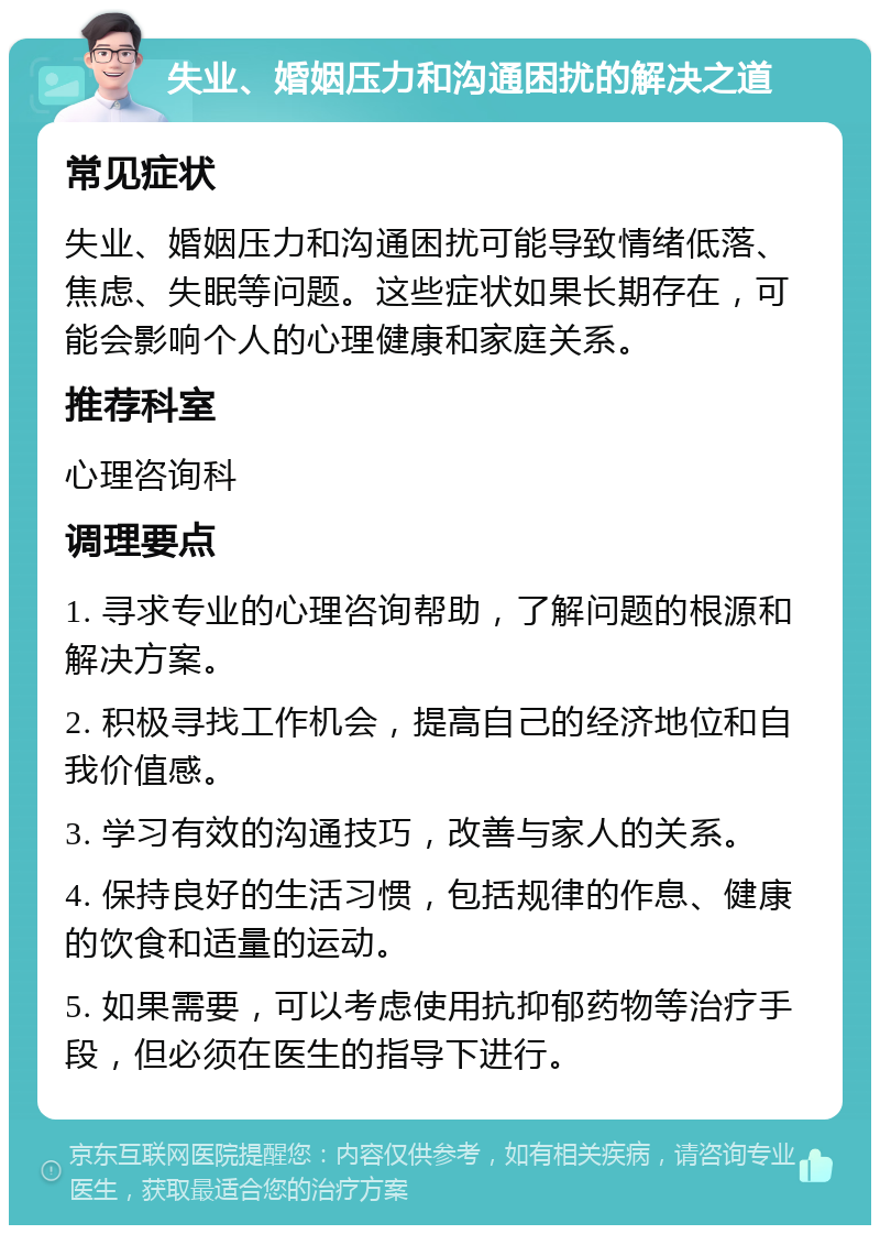 失业、婚姻压力和沟通困扰的解决之道 常见症状 失业、婚姻压力和沟通困扰可能导致情绪低落、焦虑、失眠等问题。这些症状如果长期存在，可能会影响个人的心理健康和家庭关系。 推荐科室 心理咨询科 调理要点 1. 寻求专业的心理咨询帮助，了解问题的根源和解决方案。 2. 积极寻找工作机会，提高自己的经济地位和自我价值感。 3. 学习有效的沟通技巧，改善与家人的关系。 4. 保持良好的生活习惯，包括规律的作息、健康的饮食和适量的运动。 5. 如果需要，可以考虑使用抗抑郁药物等治疗手段，但必须在医生的指导下进行。