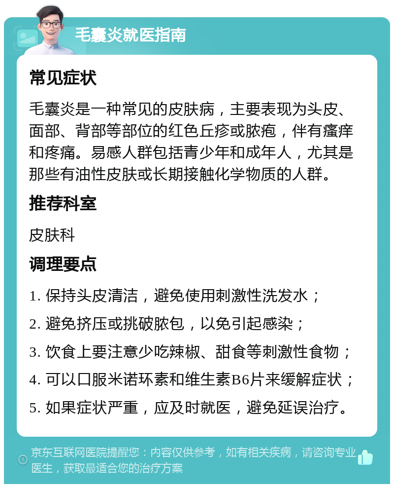 毛囊炎就医指南 常见症状 毛囊炎是一种常见的皮肤病，主要表现为头皮、面部、背部等部位的红色丘疹或脓疱，伴有瘙痒和疼痛。易感人群包括青少年和成年人，尤其是那些有油性皮肤或长期接触化学物质的人群。 推荐科室 皮肤科 调理要点 1. 保持头皮清洁，避免使用刺激性洗发水； 2. 避免挤压或挑破脓包，以免引起感染； 3. 饮食上要注意少吃辣椒、甜食等刺激性食物； 4. 可以口服米诺环素和维生素B6片来缓解症状； 5. 如果症状严重，应及时就医，避免延误治疗。